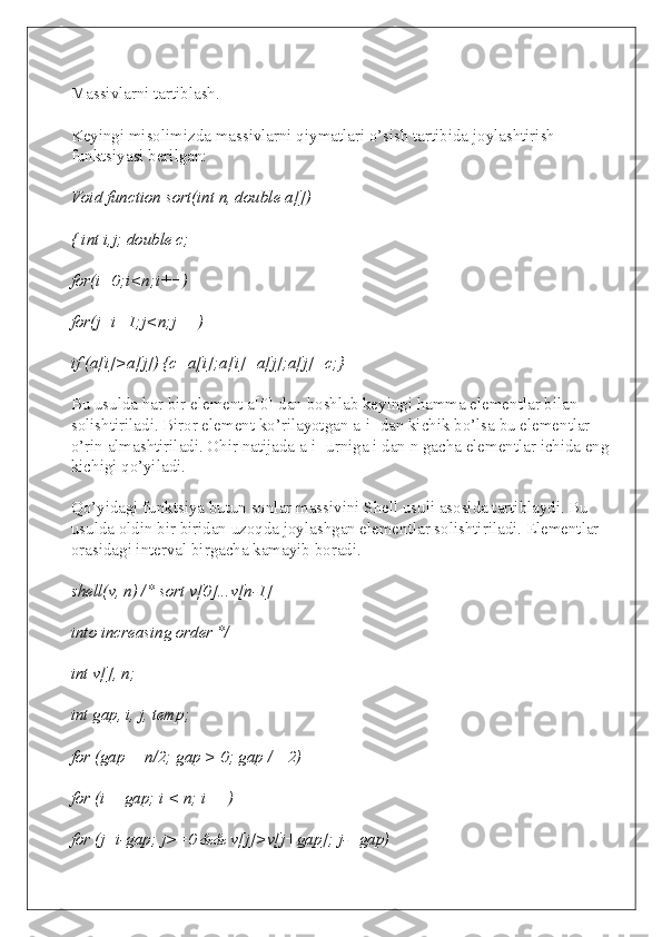 Massivlarni tartiblash.
Keyingi misolimizda massivlarni qiymatlari o’sish tartibida joylashtirish 
funktsiyasi berilgan:
Void function sort(int n, double a[])
{ int i,j; double c;
for(i=0;i<n;i++)
for(j=i+1;j<n;j++)
if (a[i]>a[j]) {c=a[i];a[i]=a[j];a[j]=c;}
Bu usulda har bir element a[0] dan boshlab keyingi hamma elementlar bilan 
solishtiriladi. Biror element ko’rilayotgan a[i] dan kichik bo’lsa bu elementlar 
o’rin almashtiriladi. Ohir natijada a[i] urniga i dan n gacha elementlar ichida eng 
kichigi qo’yiladi.
Qo’yidagi funktsiya butun sonlar massivini Shell usuli asosida tartiblaydi. Bu 
usulda oldin bir biridan uzoqda joylashgan elementlar solishtiriladi. Elementlar 
orasidagi interval birgacha kamayib boradi.
shell(v, n) /* sort v[0]...v[n-1]
into increasing order */
int v[], n;
int gap, i, j, temp;
for (gap = n/2; gap > 0; gap /= 2)
for (i = gap; i < n; i++)
for (j=i-gap; j>=0 && v[j]>v[j+gap]; j-=gap) 