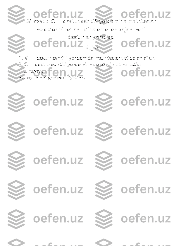 Mavzu:  C++ dasturlash tili yordamida matritsalar
va determinatlar ustida amallar bajaruvchi
dasturlar yaratish.
Reja:
1.  C++ dasturlash tili yordamida matritsalar ustida amallar.
2. C++ dasturlash tili yordamida determinantlar ustida            
amallar.
3. Foydalanilgan adabiyotlar. 