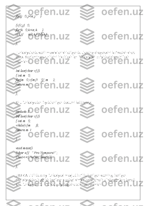 for(j=0;j<n;j++)
{c[I,j]=0;
for(k=0;k<n;k++)
c[I,j]+=a[I,k]*b[j,k];
};
Funktsiyalarda satrli massivlar ishlatilganda ularning chegarasini ko’rsatish shart 
emas. Satrlarning uzunligini hisoblash len funktsiyasii qo’yidagicha ta'riflash 
mumkin:
Int len(char c[])
{ int m=0;
for(m=0;c[m]!=’0’;m++);
return m;
};
Shu funktsiyadan foydalanilgan dasturni keltiramiz:
Include #
Int len(char c[])
{ int m=0;
while(c[m++]);
return m-1
}
void main()
{char e[]=”Pro Tempore!”;
Cout<<(“\n%I”,len(E));
};
PASKAL' tilida copy funktsiyasi mavjud bo’lib, berilgan satrning, berilgan 
pozitsiyasidan boshlab berilgan sondagi simvollarini ajratib olishga imkon beradi. 
Shu funktsiyani C++ tilida qo’yidagicha ta'riflash mumkin: 