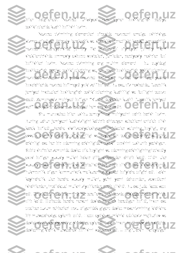 bilan   belgilanadi.   Nazorat   funksiyasi   ham   aynan   boshlang‘ich   partiya
tashkilotlarida kuchli bo‘lishi lozim. 
Nazorat   tizimining   elementlari   o‘rtasida   nazoratni   amalga   oshirishga
xizmat   qiladigan   ijtimoiy   hamkorlik   va   sheriklik   o‘rnatilishi   kerak.   Jamoatchilik
nazoratini   kuchaytirishda   ijtimoiy   fikr   muhim   rol   o‘ynaydi.   Ijtimoiy   fikrni
shakllantirishda   ommaviy   axborot   vositalari,   jumladan,   partiyaviy   nashrlar   faol
bo‘lishlari   lozim.   Nazorat   tizimining   eng   muhim   elementi   -   bu   quyidagi
boshlang‘ich   partiya   tashkilotlarining   va,   umuman,   boshlang‘ich   tashkilotlarning
nazoratidir.   Agar   shu   yerda   nazorat   bo‘lmasa,   nazorat   tizimining   yuqori
bosqichlarida nazorat bo‘lmaydi yoki zaif bo‘ladi. Bu esa, o‘z navbatida, fuqarolik
jamiyati   institutlari   boshlang‘ich   tashkilotlarining   kuchliligi   va   faolligini   taqozo
etadi.   Zamonamiz   mohiyati   bo‘lgan   “Kuchli   davlatdan-kuchli   fuqarolik   jamiyati
sari” tamoyilining mazmun-mohiyati ham ana shundadir.
Shu   munosabat   bilan   ushbu   tamoyilning   mohiyatini   ochib   berish   lozim.
Buning   uchun   jamiyatni   kuchsizligini   keltirib   chiqargan   sabablarni   aniqlab   olish
kerak   bo‘ladi.   Barcha   sivilizatsiyalashgan   mamlakatlar   xalqning   boyligi,   eng
avvalo,   har   bir   oilaning   to‘kinchiligi   va   boyligidan   tashkil   topshini,   xalqning
erkinligi   esa   har   bir   odamning   erkinligidan   tashkil   topshini   tushunib   yetishgan.
Sobiq sho‘rolar zamonida davlat oila boyligini va odamning erkinligining iqtisodiy
asosi   bo‘lgan   xususiy   mulkni   bekor   qilib   chegaradan   chiqib   ketdi.   Oldin   ular
xususiy   mulkni   pomeshchik   va   kapitalistlardan   tortib   olishdi.   Bu   o‘sha   zamonda
hukmronlik   qilgan   kommunistik   mafkuraning   siyosati   bo‘yicha   to‘g‘ri   edi.   Lekin
keyinchalik   ular   barcha   xususiy   mulkni,   ya’ni   yerni   dehqondan,   zavodlarni
ishchilardan, intellektual mulkni ziyolilardan tortib olishdi. Bu esa juda  katta xato
edi. Chunki bu holat odamning har taraflama total tarzda davlatga tobe bo‘lishiga
olib   keldi.   Oqibatda   barcha   narsani   davlat   belgilab   beradigan   bo‘ldi,   inson   esa
totalitar   tuzum   rahbarlari   orzu   qilganidek   gigant   davlat   mexanizmining   kichkina
bir   murvatchasiga   aylanib   qoldi.   Hatto   aytish   mumkinki   adolatsiz   majburlov   va
davlat ekspluatatsiyasining ob’ektiga aylandi. Lekin inson ongli mavjudot sifatida
davlatning kichik murvatchasi  bo‘lishni xohlamas edi. U ongli, erkin fikrlaydigan 