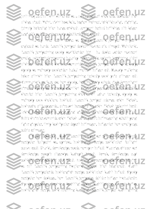 jonli mavjudot bo‘lishni xohlar edi va u oxir-oqibat turli shakllarda davlatdan o‘ch
olishga o‘tadi. Ya’ni, o‘zini bexafsala, beg‘am mehnati, ichkilikbozligi, o‘g‘riligi,
ijtimoiy   befarqligi   bilan   bunga   erishadi.   Jamiyatni   barbod   bo‘lishiga   olib   kelgan
turg‘unlik va inqirozning asosiy sabablardan biri shu edi. 
Bunday   holat   kuchli   davlat   va   kuchsiz   fuqarolik   jamiyati   mohiyatini
anglatadi   va   bunda   fuqarolik   jamiyati   davlatni   nazorat   qila   olmaydi.   Vaholanki,
fuqarolik   jamiyatining   asosiy   vazifalaridan   biri   -   bu   davlat   ustidan   nazoratni
amalga   oshirib,   hokimiyatning   butunlay   hukmronlikka   aylanib   ketishining   oldini
olishdan   iborat.   Sobiq   sho‘rolar   zamonida   fuqarolik   jamiyati   o‘zining   iqtisodiy,
siyosiy   va   ma’naviy   asoslaridan   butkul   mahrum   bo‘lgan   edi.   Xususiy   mulkning
bekor   qilinishi   bilan   fuqarolik   jamiyatining   iqtisodiy   asosi   yo‘q   qilingan   edi.
Kommunistik  mafkura  esa  ham  siyosiy,  ham  ma’naviy  sohada   o‘z   hukmronligini
o‘rnatib,   siyosiy   va   ma’naviy   erkinlikni   bo‘g‘ib   qo‘ygan   edi.   Faqat   mustaqillik
sharofati   bilan   fuqarolik   jamiyatining   shakllanishi   uchun   iqtisodiy,   siyosiy   va
ma’naviy   asos   shakllana   boshladi.   Fuqarolik   jamiyati   odamga   erkin   fikrlash,
boshqacha   qilib   aytganda,   qo‘rquvni   bartaraf   qilib,   erkin   fikrlash   imkonini   berdi.
Erkin   fikrlagan   odamda   yangi-yangi   g‘oyalar,   tashabbuskorlik   paydo   bo‘ladi.
Sobiq sho‘rolar zamonida erkin fikrlash uchun sharoit bo‘lmaganligi sababli yangi
ilg‘or   g‘oyalar,  ilmiy  kashfiyotlar   deyarli  bo‘lmagan,  bo‘lganlari  ham  amaliyotga
tadbiq etilmagan. 
Kuchli  davlatdan  -  kuchli   fuqarolik jamiyati   sari   tamoyili   siyosiy  hayotda
partiyalar   faoliyatini   va,   ayniqsa,   boshlang‘ich   partiya   tashkilotlari   faolligini
taqozo etadi. Chunki, demokratiya pastda namoyon bo‘ladi. Yuqoriga chiqqan sari
demokratiya   pasayib   oligarxiya   kuchayib   boradi.   Demak,   demokratiya   quyi
tashkilotlarning faolligini talab qiladi. Boshlang‘ich partiya tashkilotlarining o‘rni
va   roli   fuqarolik   jamiyatining   rivojlanish   darajasi   bilan   belgilanadi.   Kuchli
fuqarolik   jamiyatlarida   boshlang‘ich   partiya   tashkilotlari   kuchli   bo‘ladi.   Siyosiy
partiyalar   ham   davlatga,   ham   fuqarolik   jamiyatiga   dahldor   bo‘lgan   institutlardir.
Siyosiy   partiyalar   elitasining   kuchliligi   davlat   kuchliligining   alomati   bo‘lsa,
boshlang‘ich   partiya   tashkilotlarining   kuchliligi   fuqarolik   jamiyati   kuchliligining 