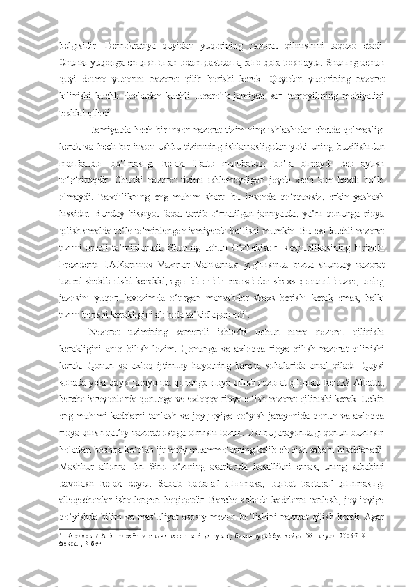 belgisidir.   Demokratiya   quyidan   yuqorining   nazorat   qilinishini   taqozo   etadi.
Chunki yuqoriga chiqish bilan odam pastdan ajralib qola boshlaydi. Shuning uchun
quyi   doimo   yuqorini   nazorat   qilib   borishi   kerak.   Quyidan   yuqorining   nazorat
kilinishi   kuchli   davlatdan   kuchli   fuqarolik   jamiyati   sari   tamoyilining   mohiyatini
tashkil qiladi.
  Jamiyatda hech bir inson nazorat tizimining ishlashidan chetda qolmasligi
kerak  va   hech   bir   inson   ushbu   tizimning   ishlamasligidan   yoki   uning   b uzilishidan
manfaatdor   bo‘lmasligi   kerak.   Hatto   manfaatdor   bo‘la   olmaydi   deb   aytish
to‘g‘riroqdir.   Chunki   nazorat   tizimi   ishlamaydigan   joyda   xech   kim   baxtli   bo‘la
olmaydi.   Baxtlilikning   eng   muhim   sharti   bu   insonda   qo‘rquvsiz,   erkin   yashash
hissidir.   Bunday   hissiyot   faqat   tartib   o‘rnatilgan   jamiyatda,   ya’ni   qonunga   rioya
qilish amalda to‘la   ta’minlangan jamiyatda bo‘lishi mumkin. Bu esa kuchli nazorat
tizimi   orqali   ta’minlanadi.   Shuning   uchun   O‘zbekiston   Respublikasining   birinchi
Prezidenti   I.A.Karimov   Vazirlar   Mahkamasi   yig‘ilishida   bizda   shunday   nazorat
tizimi   shakllanishi   kerakki,   agar   biror-bir   mansabdor   shaxs   qonunni   buzsa,   uning
jazosini   yuqori   lavozimda   o‘tirgan   mansabdor   shaxs   berishi   kerak   emas,   balki
tizim berishi kerakligini   alohida ta’kidlagan edi 1
. 
Nazorat   tizimining   samarali   ishlashi   uchun   nima   nazorat   qilinishi
kerakligini   aniq   bilish   lozim.   Qonunga   va   axloqqa   rioya   qilish   nazorat   qilinishi
kerak.   Qonun   va   axloq   ijtimoiy   hayotning   barcha   sohalarida   amal   qiladi.   Qaysi
sohada yoki qaysi jarayonda qonunga rioya qilish nazorat qilinishi kerak? Albatta,
barcha jarayonlarda qonunga va axloqqa rioya qilish nazorat qilinishi kerak. Lekin
eng muhimi  kadrlarni  tanlash  va joy-joyiga qo‘yish jarayonida qonun va axloqqa
rioya qilish qat’iy nazorat ostiga olinishi lozim. Ushbu jarayondagi qonun buzilishi
holatlari boshqa ko‘plab ijtimoiy muammolarning kelib chiqish sababi   hisoblanadi.
Mashhur   alloma   Ibn   Sino   o‘zining   asarlarida   kasallikni   emas,   uning   sababini
davolash   kerak   deydi.   Sabab   bartaraf   qilinmasa,   oqibat   bartaraf   qilinmasligi
allaqachonlar   isbotlangan   haqiqatdir.   Barcha   sohada   kadrlarni   tanlash,   joy-joyiga
qo‘yishda  bilim   va mas’uliyat   asosiy  mezon  bo‘lishini  nazorat   qilish  kerak.  Agar
1
1.Каримов И.А. Янги хаётни эскича караш ва ёндашувлар билан куриб булмайди. Халк сузи. 2005 й. 8 – 
феврал,  3-бет. 