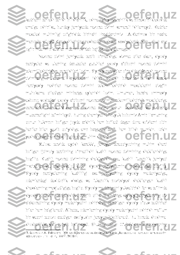 kadrlarni tanlash tanish-bilishchilik, oshna-og‘aynigarchilik va poraxo‘rlik asosida
amalga   oshirilsa,   bunday   jamiyatda   nazorat   tizimi   samarali   ishlamaydi.   Kadrlar
masalasi   muhimligi   to‘g‘risida   birinchi   Prezidentimiz   I.A.Karimov   bir   necha
marotaba viloyat Kengashlarining navbatdan tashqari sessiyalarida men uchun eng
og‘ir muammo kadrlar muammosi deb bejizga ta’kidlamagan. 
Nazorat   tizimi   jamiyatda   tartib   o‘rnatishga   xizmat   qilar   ekan,   siyosiy
partiyalar   va   ularning   deputatlar   guruhlari   asosiy   e’tiborni   nazorat   tizimini
takomillashtirishga qaratishlari lozim. Siyosiy partiyalar o‘rtasidagi kurash nazorat
tizimining   mukammal   loyihalarini   ishlab   chiqish   borasida   bo‘lishi   kerak.
Partiyaviy   nashrlar   nazorat   tizimini   takomillashtirish   masalalarini   qizg‘in
muhokama   qiladigan   minbarga   aylanishi   lozim.   Umuman,   barcha   ommaviy
axborot   vositalari   asosiy   e’tiborni   nazorat   tizimini   takomillashtirish   masalalariga
qaratishlari   kerak.   Mukammal   nazorat   tizimi   konun   ustuvorligi   va   jazoning
muqarrarligini ta’minlaydi. Buning ahamiyatini “buyuk bobomiz Amir Temurning
qonun   hukmron   bo‘lgan   joyda   erkinlik   ham   bo‘ladi   degan   dona   so‘zlarni   oltin
harflar   bilan   yozib   qo‘yishga   amr   berganligidan” 1
  ham   bilish   mumkin.   Erkin
yashash esa inson baxtliligini eng muhim shartidir.
Xulosa   tarzida   aytish   kerakki,   jamiyat   taraqqiyotining   muhim   sharti
bo‘lgan   ijtimoiy   tartibning   o‘rnatilishi   kuchli   nazorat   tizimining   shakllanishiga
bog‘liq.   Kuchli   nazorat   tizimining   shakllanishi   esa,   kuchli   fuqarolik   jamiyati
institutlari   va,   eng   avvalo,   kuchli   siyosiy   partiyalarning   mavjudligiga   bog‘liq.
Siyosiy   partiyalarning   kuchliligi   esa   jamiyatning   siyosiy   madaniyatiga,
odamlardagi   daxldorlik   xissiga   va   fukarolik   pozitsiyasi   shakllangan   kuchli
shaxslarning mavjudligiga bogliq. Siyosiy madaniyatni yuksaltirish fan va ta’limda
siyosiy bilimlarni o‘rganish va targ‘ib qilish bilan birga siyosiy partiyalarning o‘z
elektoratining   siyosiy   madaniyatini   oshirishga   qaratilgan   siyosiy   o‘quv   tadbirlari
bilan ham belgilanadi.  Albatta, odamlarning siyosiy madaniyatini oshirish ma’lum
bir   vaqtni   taqozo   etadigan   evolyusion   jarayon   hisoblanadi.   Bu   borada   shoshma -
shosharlikka   yo‘l   qo‘yib   bo‘lmaydi.   Shuning   uchun   O‘zbekiston   taraqqiyotning
1
2.Каримов И.А. Ўзбекистон XXI аср бўсағасида: хавфсизликка таҳдид, барқарорлик шартлари ва тараққиёт 
кафолатлари . Тошкент, 1997 й. 280 бет. 