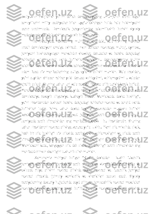 evolyusion   rivojlanish   yo‘lini   tanlab   demokrati yaning   umumjahon   e’tirof   etgan
tamoyillarini   milliy   qadriyatlar   bilan   uyg‘unlashtirgan   holda   halq   hokimiyatini
qaror   toptirmoqda.   Demokratik   jarayonlarning   takomillashib   borishi   siyosiy
madaniyatning o‘sib borishiga munosib bo‘lishi lozim. 
Demokratiyada   nazoratning   muhimligi   shundaki,   xalq   o‘zining   nazorati
orqali   demokratiyani   amalga   oshiradi.   Inson   tabiatan   nazoratga   muhtoj,   ayniqsa,
jamiyatni   boshqarayotgan   mansabdor   shaxslar,   deputatlar   va   barcha   darajadagi
rahbarlar   xalq   nazorati   ostida   bo‘lishlari   kerak.   Bu   demokratiyaning   muhim
talabidir. Chunki barcha odamlarda tabiatan eg o izm bor va nazoratsizlik oqibatida
odam   faqat   o‘z   manfaatlarining   quliga   aylanib   qolishi   mumkin.   Xalq   orasidan,
ya’ni   quyidan   chiqqan   rahbar   yoki   deputat   xohlaydimi,   xohlamaydimi   u   xalqdan
ajralib qoladi. Shuning uchun uni xalq pastdan nazorat qilib turishi kerak bo‘ladi.
Yana   ta’kidlaymiz:   demokratiya   quyida   namoyon   bo‘ladi.   Yuqoriga   chiqqan   sari
demokratiya   pasayib   oligarxiya   kuchayib   boradi.   Mamlakatda   davlat   boshlig‘i,
ya’ni   Prezidentdan   tashqari   barcha   darajadagi   rahbarlar   nazorat   va   tanqid   ostida
bo‘lishlari   lozim.   Nima   uchun   davlat   boshlig‘i   nazoratdan   mustasno   bo‘lishi
kerak?   Chunki,   nazoratdan   maqsad   jamiyatda   tartib   o‘rnatish   hisoblanadi.
Jamiyatda   tartib   o‘rnatishdan   eng   manfaatdor   shaxs   -   bu   Prezidentdir.   Shuning
uchun Prezidentni nazorat qilishga zarurat yo‘q. Ushbu fikrni oila misolida olsak,
hech   bir   oila   boshlig‘i   o‘z   oilasida   tartibsizlikni   xohlamasligini   va   oilada   tartib
o‘rnatishdan   eng   manfaatdor   oila   boshlig‘i   ekanligini   anglab   olish   mumkin.
Mamlakatni katta, kengaygan oila deb olsak, uni boshlig‘i tartib o‘rnatishdan eng
manfaatdor inson ekanligini tushunib olish mumkin.
  Zamonamiz   mohiyati   bo‘lgan   “Kuchli   davlatdan   -   kuchli   fukarolik
jamiyati   sari”   tamoyili   jamiyatda   tartib   o‘rnatishga   xizmat   kiladigan   huquq   va
axloqqa   rioya   qilishni   nazorat   qilishda   davlat   nazorati   va   fuqarolik   jamiyati
nazorati   o‘rtasida   ijtimoiy   xamkorlik   va   sheriklikni   taqozo   etadi.   Siyosiy
partiyalarning  dasturiy hujjatlarida qayd  qilingan jamoatchilik  nazorati  masalalari
nazorat   tizimining   tarkibiy   qismi   bo‘lib,   ijtimoiy   nazoratni   samarali   qilishda 