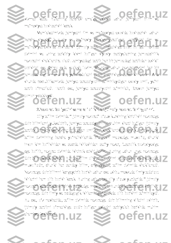 xizmati   katta.   Bularning   barchasi   amalga   oshishi   uchun   jamiyatni   bilim   va
ma’naviyat boshqarishi kerak. 
Mamlakatimizda   jamiyatni   ilm   va   ma’naviyat   asosida   boshqarish   uchun
barcha   siyosiy,   huquqiy   va   ma’naviy   asoslar   yaratilgan.   Jamiyatni   ilm   va
ma’naviyat   asosida   boshqarish   ijtimoiy   tartibni   o‘rnatishga   qodir   bo‘lgan   nazorat
tizimini   va   uning   tarkibiy   kismi   bo‘lgan   siyosiy   partiyalarning   jamoatchilik
nazoratini shakllantira oladi. Jamiyatdagi tartib har bir jamoadagi tartibdan tashkil
topishini   esa   doimo   esda   saqlash   lozim.   Shuning   uchun   nazorat   tizimi   har   bir
jamoada   so g‘ lom   muhitni,   ya’ni   adolatni   qaror   toptirishga   qaratilishi   lozim.   Ana
shunda   respublikamizda   jamiyat   taraqqiyotini   ta’minlaydigan   asosiy   omil,   ya’ni
tartib   o‘rnatiladi.   Tartib   esa ,   jamiyat   taraqqiyotini   ta’minlab,   faravon   jamiyat
tomon yetaklaydi. 
3.Nazorat faoliyatini samarali qilishda Ijtimoiy nazorat faning o‘rni.
Oliy ta’lim tizimida “Ijtimoiy nazorat” o‘quv kursining kiritilishi  nazoratga
doir   bilim lar ni   yuksaltirib ,   jamiyat   taraqqiyotining   muhim   sharti   bo‘lgan   ijtimoiy
tartibni   o‘rnatishga   xizmat   qiladigan   omillarni   shakllantiradi.   Ushbu   o‘quv   kursi
ta’lim   tizimining   barcha   yo‘nalishlarida   o‘qitilishi   maqsadga   muvofiq,   chunki
inson   kim   bo‘lishidan   va   qaerda   ishlashidan   qat’iy   nazar,   fuqarolik   pozitsiyasiga
ega   bo‘lib,   nazorat   tizimida   ishtirok   etishi   lozim.   Buning   uchun   unga   nazoratga
doir bilim kerak bo‘ladi. Bunday bilim oliy ta’lim tizimi orqali berilishi maqsadga
muvofiqdir,   chunki   har   qanday   bilim,   eng   avvalo,   ta’lim   tizimida   shakllanadi.
Nazoratga doir bilimni kengaytirib borish uchun esa ushbu mavzuda ilmiy tadqiqot
ishlarini ham olib borish kerak. Buning uchun esa oliy o‘quv yurtlarida “Ijtimoiy
nazorat” kafedralarini ochish maqsadga muvofiqdir. Bunday kafedralarni ochilishi
nazoratga doir  ilmiy va pedagogik  ishlarni  uyg‘unlikda olib borishni  ta’minlaydi.
Bu   esa,   o‘z   navbatida,   ta’lim   tizimida   nazoratga   doir   bilimning   sifatini   oshirib,
ijtimoiy   tartibni   o‘rnatishga   qodir   bo‘lgan   avlodni   tarbiyalab   berishda   muhim
ahamiyat kasb etadi. 