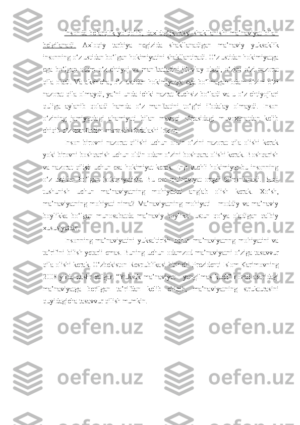 Insonda   befarqlik   yo‘qolib,   daxldorlik   hissi   shakllanishi   ma’naviyat   bilan
belgilanadi.   Axloqiy   tarbiya   negizida   shakllanadigan   ma’naviy   yuksaklik
insonning o‘z ustidan bo‘lgan hokimiyatini shakllantiradi. O‘z ustidan hokimiyatga
ega   bo‘lgan   odam   o‘z   ehtiyoj   va   manfaatlarini   jilovlay   oladi,   o‘zini   o‘zi   nazorat
qila oladi. Va aksincha ,   o‘z ustidan hokimiyatga ega bo‘lmagan odam  o‘zini  o‘zi
nazorat  qila  olmaydi, ya’ni  unda  ichki   nazrat  kuchsiz  bo‘ladi   va  u o‘z  ehtiyojlari
quliga   aylanib   qoladi   hamda   o‘z   manfaatini   to‘g‘ri   ifodalay   olmaydi.   Inson
o‘zining   jamiyatdagi   ahamiyati   bilan   mavqei   o‘rtasidagi   muvozanatdan   kelib
chiqib o‘z   manfaatini   munosib ifodalashi lozim. 
Inson   birovni   nazorat   qilishi   uchun   oldin   o‘zini   nazorat   qila   olishi   kerak
yoki birovni boshqarish uchun oldin odam o‘zini boshqara olishi kerak. Boshqarish
va  nazorat   qilish  uchun  esa  hokimiyat  kerak.  Eng  kuchli  hokimiyat  bu  insonning
o‘z   ustidan   bo‘lgan   hokimiyatidir.   Bu   esa   ma’naviyat   orqali   ta’minlanadi.   Buni
tushunish   uchun   ma’naviyatning   mohiyatini   anglab   olish   kerak.   Xo‘sh,
ma’naviyatning   mohiyati   nima?   Ma’naviyatning   mohiyati   -   moddiy   va   ma’naviy
boylikka   bo‘lgan   munosabatda   ma’naviy   boylikni   ustun   qo‘ya   oladigan   qalbiy
xususiyatdir.
Insonning   ma’naviyatini   yuksaltirish   uchun   ma’naviyatnng   mohiyatini   va
ta’rifini bilish yetarli emas. Buning uchun odamzod ma’naviyatni o‘ziga tasavvur
qila olishi kerak. O‘zbekiston Respublikasi   birinchi   Prezidenti Islom Karimovning
2008   yilda   nashr   etilgan   “ Yuksak   ma’naviyat   -   yengilmas   kuch ”   nomli   asaridagi
ma’naviyatga   berilgan   ta’rifdan   kelib   chiqib,   ma’naviyatning   strukturasini
quyidagicha  tasavvur qilish mumkin. 