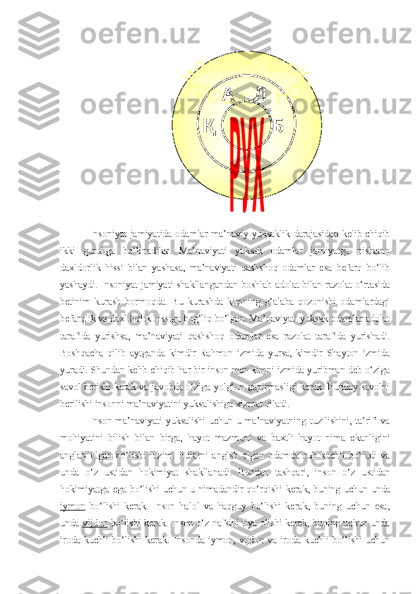 Insoniyat  jamiyatida odamlar ma’naviy yuksaklik darajasidan  kelib chiqib
ikki   guruhga   bo‘linadilar.   Ma’naviyati   yuksak   odamlar   jamiyatga   nisbatan
daxldorlik   hissi   bilan   yashasa,   ma’naviyati   qashshoq   odamlar   esa   befarq   bo‘lib
yashaydi.   Insoniyat jamiyati shakllangandan boshlab adolat bilan razolat o‘rtasida
betinim   kurash   bormoqda.   Bu   kurashda   kimning   g‘alaba   qozonishi   odamlardagi
befarqlik va daxldorlik hissiga bog‘liq bo‘lgan. Ma’naviyati yuksak odamlar adolat
tarafida   yurishsa,   ma’naviyati   qashshoq   odamlar   esa   razolat   tarafida   yurishadi.
Boshqacha   qilib   aytganda   kimdir   Rahmon   izmida   yursa,   kimdir   Shayton   izmida
yuradi. Shundan kelib chiqib har bir inson men kimni izmida yuribman deb o‘ziga
savol berishi kerak va javobda o‘ziga yolg‘on gapirmasligi kerak. Bunday savolni
berilishi insonni ma’naviyatini yuksalishiga xizmat qiladi.
Inson ma’naviyati yuksalishi uchun   u   ma’naviyatning   tuzilishini,   ta’rifi va
mohiyatini   bilish   bilan   birga,   hayot   mazmuni   va   baxtli   hayot   nima   ekanligini
anglab   olgan   bo‘lishi   lozim.   Bularni   anglab   olgan   odamda   ruh   kuchli   bo‘ladi   va
unda   o‘z   ustidan   hokimiyat   shakllanadi.   Bundan   tashqari,   inson   o‘z   u stidan
hokimiyatga ega bo‘lishi uchun u nimadandir   q o‘ rqishi   kerak, buning uchun unda
iymon   bo‘lishi   kerak .   Inson   halol   va   haqguy   bo‘lishi   kerak,   buning   uchun   esa,
unda   vijdon   bo‘lishi kerak. Inson o‘z nafsini tiya olishi kerak, buning uchun unda
iroda   kuchli bo‘lishi  kerak.   Insonda  iymon, vijdon va iroda kuchli bo‘lishi  uchun Қ А Л
Б  