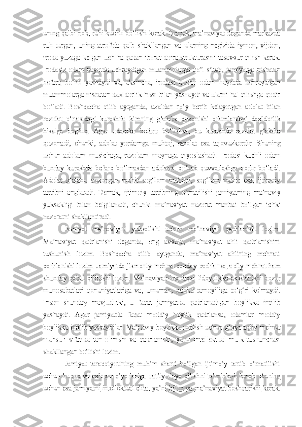 uning qalbi pok, ruhi kuchli bo‘lishi kerak. Demak, ma’naviyat deganda markazda
ruh   turgan,   uning   atrofida   qalb   shakllangan   va   ularning   negizida   iymon,   vijdon,
iroda yuzaga kelgan uch halqadan iborat doira strukturasini tasavvur qilish kerak.
Irodasiz odam  hayotda uchraydigan muammolarga qo‘l siltab, jamiyatga nisbatan
befarq   bo‘lib   yashaydi   va,   aksincha,   irodasi   kuchli   odam   hayotda   uchraydigan
muammolarga nisbatan daxldorlik hissi bilan yashaydi va ularni hal qilishga qodir
bo‘ladi.   Boshqacha   qilib   aytganda,   azaldan   ro‘y   berib   kelayotgan   adolat   bilan
razolat   o‘rtasidagi   kurashda   kimning   g‘alaba   qozonishi   odamlardagi   daxldorlik
hissiga   bog‘liq.   Agar   odamlar   befarq   bo‘lishsa,   bu   kurashda   razolat   g‘alaba
qozonadi,   chunki,   adolat   yordamga   muhtoj,   razolat   esa   tajovuzkordir.   Shuning
uchun   adolatni   musichaga,   razolatni   maynaga   qiyoslashadi.   Irodasi   kuchli   odam
bunday   kurashda   befarq   bo‘lmasdan   adolatni   qo‘llab-quvvatlashga   qodir   bo‘ladi.
Adolat   g‘alaba   qozongan   muhit   sog‘lom   muhitni,   sog‘lom   muhit   esa,   ijtimoiy
tartibni   anglatadi.   Demak,   ijtimoiy   tartibni ng   o‘rnatilishi   jamiyatning   ma’naviy
yuksakligi   bilan   belgilanadi ,   chunki   ma’naviyat   nazorat   manbai   bo‘lgan   ichki
nazoratni shakllantiradi. 
Jamiyat   ma’naviyati   yuksalishi   uchun   ma’naviyat   qadrlanishi   lozim.
Ma’naviyat   qadrlanishi   deganda,   eng   avvalo,   ma’naviyat   ahli   qadrlanishini
tushunish   lozim.   Boshqacha   qilib   aytganda,   ma’naviyat   ahlining   mehnati
qadrlanishi lozim. Jamiyatda jismoniy mehnat qanday  qadrlansa , aqliy mehnat ham
shunday qabul qilinishi lozim. Ma’naviyatning faqat fidoyilikka asoslanishi bozor
munosabatlari   qonuniyatlariga   va,   umuman,   adolat   tamoyiliga   to‘g‘ri   kelmaydi.
Inson   shunday   mavjudotki,   u   faqat   jamiyatda   qadrlanadigan   boylikka   intilib
yashaydi.   Agar   jamiyatda   faqat   moddiy   boylik   qadrlansa,   odamlar   moddiy
boylikka intilib yashaydilar. Ma’naviy boylikka intilish uchun   g‘oya   aqliy mehnat
mahsuli   sifatida   tan   olinishi   va   qadrlanishi,   ya’ni   intellektual   mulk   tushunchasi
shakllangan bo‘lishi lozim. 
Jamiyat   taraqqiyotining   muhim   sharti   bo‘lgan   ijtimoiy   tartib   o‘rnatilishi
uchun huquq va axloq me’yorlariga qat’iy rioya qilishni ta’minlash kerak.   Buning
uchun esa   jamiyatni     intellektual elita, ya’ni     bilim va ma’naviyat boshqarishi     kerak. 