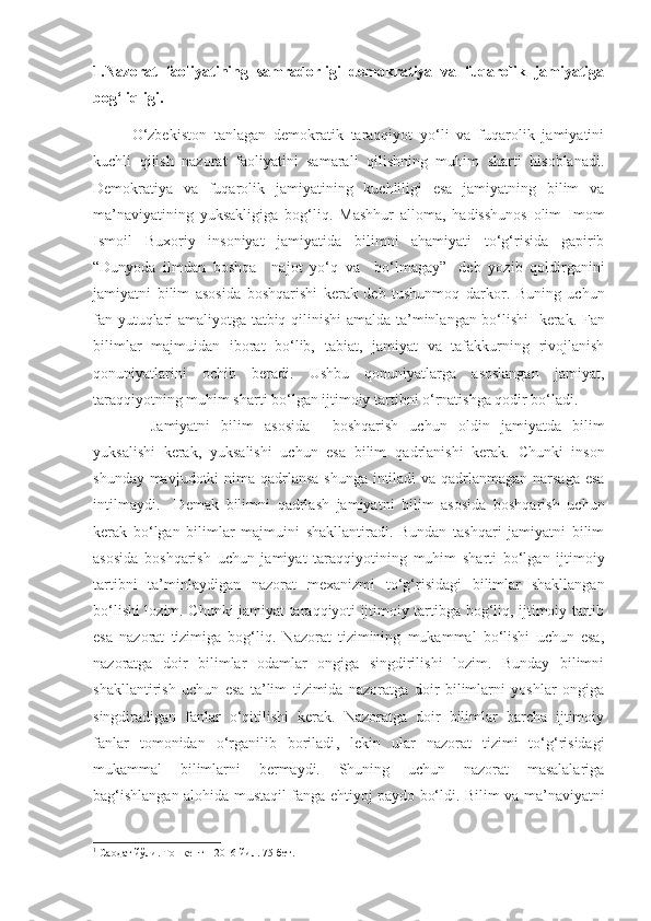 1.Nazorat   faoliyatining   samradorligi   demokratiya   va   fuqarolik   jamiyatiga
bog‘liqligi.
O‘zbekiston   tanlagan   demokratik   taraqqiyot   yo‘li   va   fuqarolik   jamiyatini
kuchli   qilish   nazorat   faoliyatini   samarali   qilishning   muhim   sharti   hisoblanadi.
Demokratiya   va   fuqarolik   jamiyatining   kuchliligi   esa   jamiyatning   bilim   va
ma’naviyatining   yuksakligiga   bog‘liq.   Mashhur   alloma,   hadisshunos   olim   Imom
Ismoil   Buxoriy   insoniyat   jamiyatida   bilimni   ahamiyati   to‘g‘risida   gapirib
“ Dunyoda   ilmdan   boshqa     najot   yo‘q   va     bo‘lmagay” 1
  deb   yozib   qoldirganini
jamiyatni   bilim   asosida   boshqarishi   kerak   deb   tushunmoq   darkor.   Buning   uchun
fan yutuqlari amaliyotga tatbiq qilinishi   amalda ta’minlangan bo‘lishi     kerak. Fan
bilimlar   majmuidan   iborat   bo‘lib,   tabiat,   jamiyat   va   tafakkurning   rivojlanish
qonuniyatlarini   ochib   beradi.   Ushbu   qonuniyatlarga   asoslangan   jamiyat,
taraqqiyotning muhim sharti bo‘lgan ijtimoiy tartibni o‘rnatishga qodir bo‘ladi. 
  J amiyatni   bilim   asosida     boshqarish   uchun   oldin   jamiyatda   bilim
yuksalishi   kerak,   yuksalishi   uchun   esa   bilim   qadrlanishi   kerak.   Chunki   inson
shunday mavjudotki  nima qadrlansa shunga intiladi  va qadrlanmagan narsaga  esa
intilmaydi.     Demak   bilimni   qadrlash   jamiyatni   bilim   asosida   boshqarish   uchun
kerak   bo‘lgan   bilimlar   majmuini   shakllantiradi.   Bundan   tashqari   jamiyatni   bilim
asosida   boshqarish   uchun   jamiyat   taraqqiyotini ng   muhim   sharti   bo‘lgan   ijtimoiy
tartibni   ta’minlaydigan   nazorat   mexanizm i   to‘g‘risidagi   bilimlar   shakllangan
bo‘lishi lozim.   Chunki j amiyat taraqqiyoti ijtimoiy tartibga bog‘liq, ijtimoiy tartib
esa   nazorat   tizimiga   bog‘liq.   Nazorat   tizimining   mukammal   bo‘lishi   uchun   esa,
nazoratga   doir   bilimlar   odamlar   ongiga   singdirilishi   lozim.   Bunday   bilimni
shakllantirish   uchun   esa   ta’lim   tizimida   nazoratga   doir   bilimlarni   yoshlar   ongiga
singdiradigan   fanlar   o‘qitilishi   kerak.   Nazoratga   doir   bilimlar   barcha   ijtimoiy
fanlar   tomonidan   o‘rganil ib   boriladi ,   l ekin   ular   nazorat   tizimi   to‘g‘risidagi
mukammal   bilimlarni   bermaydi.   Shuning   uchun   nazorat   masalalariga
bag‘ishlangan alohida mustaqil fanga ehtiyoj paydo bo‘ldi.   Bilim va ma’naviyatni
1
  Саодат йўли. Тошкент – 2016 йил. 75-бет. 