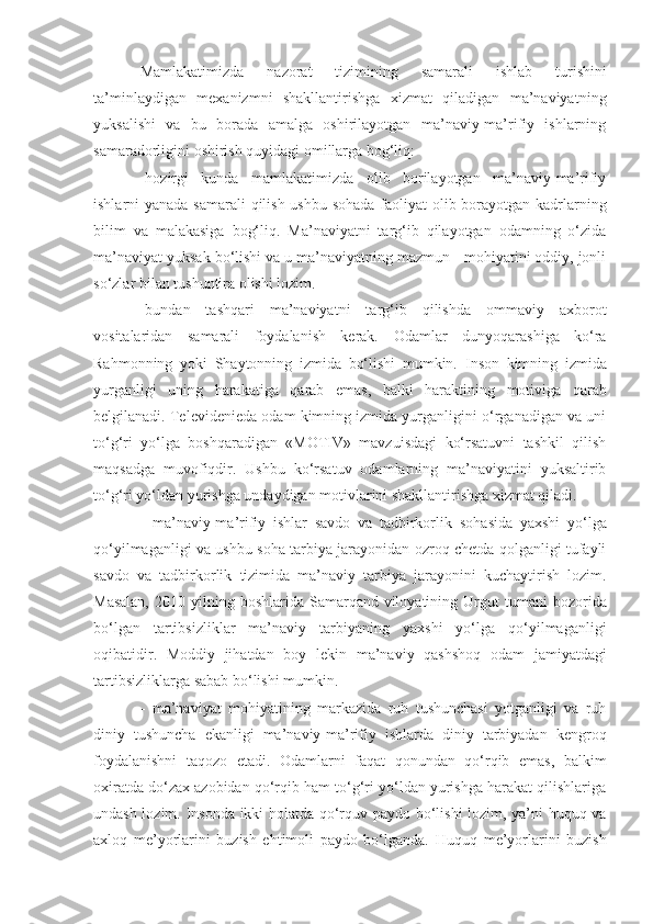 Mamlakatimizda   nazorat   tizimini ng   samarali   ishlab   turishini
ta’minlaydigan   mexanizmni   shakllantirishga   xizmat   qiladigan   ma’naviyatni ng
yuksalishi   va   bu   borada   amalga   oshirilayotgan   ma’naviy-ma’rifiy   ishlarning
samaradorligini oshirish quyidagi omillarga bog‘liq:
-hozirgi   kunda   mamlakatimizda   olib   borilayotgan   ma’naviy-ma’rifiy
ishlarni yanada samarali  qilish ushbu sohada  faoliyat olib borayotgan kadrlarning
bilim   va   malakasiga   bog‘liq.   Ma’naviyatni   targ‘ib   qilayotgan   odamning   o‘zida
ma’naviyat yuksak bo‘lishi va u ma’naviyatning mazmun - mohiyatini oddiy, jonli
so‘zlar bilan tushuntira olishi lozim. 
-bundan   tashqari   ma’naviyatni   targ‘ib   qilishda   ommaviy   axborot
vositalaridan   samarali   foydalanish   kerak.   Odamlar   dunyoqarashiga   ko‘ra
Rahmonning   yoki   Shaytonning   izmida   bo‘lishi   mumkin.   Inson   kimni ng   izmida
yurganligi   uni ng   harakatiga   qarab   emas,   balki   haraktini ng   motiviga   qarab
belgilanadi. Televidenieda odam kimning izmida yurganligini o‘rganadigan va uni
to‘g‘ri   yo‘lga   boshqaradigan   «MOTIV»   mavzuisdagi   ko‘rsatuvni   tashkil   qilish
maqsadga   muvofiqdir.   Ushbu   ko‘rsatuv   odamlarning   ma’naviyatini   yuksaltirib
to‘g‘ri yo‘ldan yurishga undaydigan motivlarini shakllantirishga xizmat qiladi. 
-   ma’naviy-ma’rifiy   ishlar   savdo   va   tadbirkorlik   sohasida   yaxshi   yo‘lga
qo‘yilmaganligi va ushbu soha tarbiya jarayonidan ozroq chetda qolganligi tufayli
savdo   va   tadbirkorlik   tizimida   ma’naviy   tarbiya   jarayonini   kuchaytirish   lozim.
Masalan,   2010 yilning  boshlarida Samarqand  viloyatining  Urgut   tumani   bozor i da
bo‘lgan   tartibsizliklar   ma’naviy   tarbiyaning   yaxshi   yo‘lga   qo‘yilmaganligi
oqibatidir.   Moddiy   jihatdan   boy   lekin   ma’naviy   qashshoq   odam   jamiyatdagi
tartibsizliklarga   sabab bo‘lishi mumkin.
-   ma’naviyat   mohiyatining   markazida   ruh   tushunchasi   yotganligi   va   ruh
diniy   tushuncha   ekanligi   ma’naviy-ma’rifiy   ishlarda   diniy   tarbiyadan   kengroq
foydalanishni   taqozo   etadi.   Odamlarni   faqat   qonundan   qo‘rqib   emas,   balkim
oxiratda do‘zax azobidan qo‘rqib ham to‘g‘ri yo‘ldan yurishga harakat qilishlariga
undash lozim. Insonda ikki holatda qo‘rquv paydo bo‘lishi  lozim, ya’ni huquq va
axloq   me’yorlarini   buzish   ehtimoli   paydo   bo‘lganda.   Huquq   me’yorlarini   buzish 