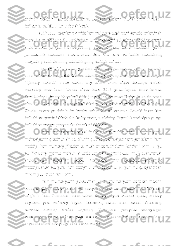 ehtimoli  paydo  bo‘lganda  davlatdan  va  axloq me’yorlarini  buzish  ehtimoli   paydo
bo‘lganda esa Xudodan qo‘rqish kerak. 
-sud huquq organlari tizimida ham ma’naviy targ‘ibotni yanada jonlantirish
maqsadga muvofiqdir. Sud hokimiyatida ma’naviyatni yuksaltirish ichki nazoratni
shakllantirsa,   jamiyat   ma’naviyatining   yuksalishi   esa,   tashqi   nazoratni,   ya’ni
jamoatchilik   nazoratini   shakllantiradi.   Ana   shu   ichki   va   tashki   nazoratning
mavjudligi sud hukmining adolatliligining kafolati bo‘ladi. 
- insonni  t o‘g‘ ri  yuldan yurishini  ta’minlaydigan nazorat tizimini samarali
q ilish uchun nazoratga doir bilimni odamlar ongiga singdirishga xizmat qiladigan
“ Ijtimoiy   nazorat ”   o‘quv   kursini   oliy   ta’lim   tizimi   o‘quv   dasturiga   kiritish
maqsadga   muvofiqdir.   Ushbu   o‘quv   kursi   2012   yilda   tajriba   sinov   tarzida
SamDUning ijtimoiy ish yo‘nalishida joriy qilindi  va muvaffaqiyat bilan sinovdan
o‘tdi.   Endi uni barcha o‘quv yo‘nalishlariga joriy qilish choralarini ko‘rish lozim.
Chunki   nazoratga   doir   bilim   barcha   uchun   bir   xil   zarurdir.   Chunki   inson   kim
bo‘lishi  va qaerda ishlashidan kat’i y   nazar, u o‘zining fuqarolik pozitsiyasiga ega
bo‘lishi   va nazorat jarayonida ishtirok etishi lozim.
-jamiyat   ma’naviyatini   yuksaltirishning   eng   muhim   omili   -   bu   jamiyatda
ma’naviyatning   qadrlanishidir.   Shuning   uchun   ma’naviyat   namoyandalarini   ham
moddiy,   ham   ma’naviy   jihatdan   qadrlash   chora-tadbirlarini   ko‘rish   lozim.   G‘oya
va   fikr   aqliy   mehnat   mahsuli   sifatida   tan   olinib,   intellektual   mulk   tushunchasi
shakllanishi,   rivojlanishi   kerak.   Boshqacha   qilib   aytganda,   g‘oyaning
moddiylashuvi   va,   yana   ham   oddiyroq   qilib   aytganda,   g‘oyani   pulga   aylantirish
imkoni yuqori bo‘lishi lozim.
-   inson   ma’naviyatini   yuksaltirish   uchun   ma’naviyatni   baholash   mezoni
ishlab chiqilgan bo‘lishi kerak. Ma’naviyatni asosan uchta mezon orqali baholash
to‘g‘ri   bo‘ladi.   Birinchisi,   inson   uchun   qanday   boylik   ustunlik   qiladi,   moddiy
boylikmi   yoki   ma’naviy   boylik.   Ikkinchisi,   adolat   bilan   razolat   o‘rtasidagi
kurashda   kimning   tarafida   turganligi.   Uchinchisi,   jamiyatda   uchraydigan
voqealarga   nisbatan   befarqmi   yoki   daxldorlik   hissi   bormi?   Ana   shu   uch   me’zon
orqali inson ma’naviyatiga baho berish mumkin. 