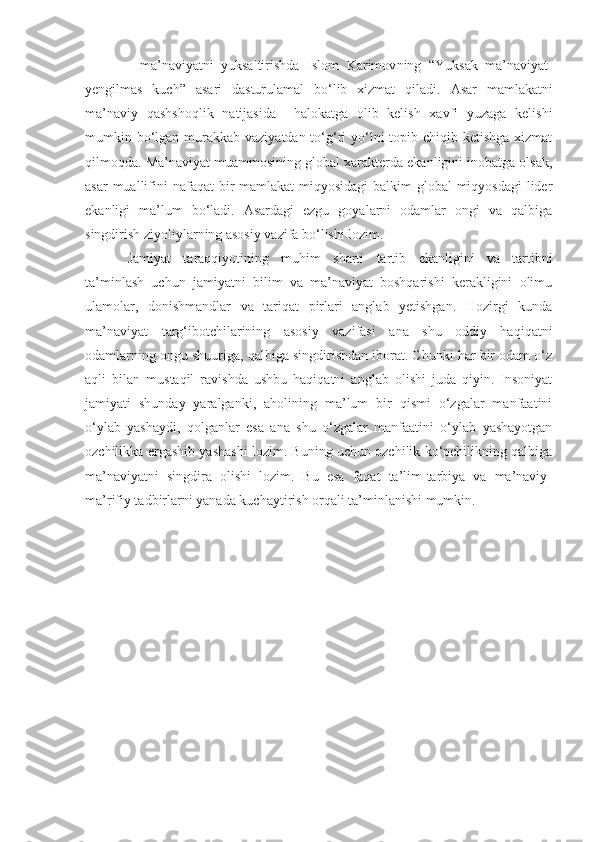 -   ma’naviyatni   yuksaltirishda   Islom   Karimov ning   “ Yuksak   ma’naviyat-
yengilmas   kuch ”   asari   dasturulamal   bo‘lib   xizmat   qiladi.   Asar   mamlakatni
ma’naviy   qashshoqlik   natijasida     halokatga   olib   kelish   xavfi   yuzaga   kelishi
mumkin bo‘lgan murakkab vaziyatdan to‘g‘ri  yo‘lni  topib chiqib ketishga  xizmat
qilmoqda . Ma’naviyat muammosining global xarakterda ekanligini inobatga olsak,
asar  muallifini   nafaqat bir mamlakat  miqyosidagi  balkim global  miqyosdagi  lider
ekanligi   ma’lum   bo‘ladi.   Asardagi   ezgu   goyalarni   odamlar   ongi   va   qalbiga
singdirish ziyoliylarning asosiy vazifa bo‘lishi lozim.
Jamiyat   taraqqiyotining   muhim   sharti   tartib   ekanligini   va   tartibni
ta’minlash   uchun   jamiyatni   bilim   va   ma’naviyat   boshqarishi   kerakligini   olimu
ulamolar,   donishmandlar   va   tariqat   pirlari   anglab   yetishgan.   Hozirgi   kunda
ma’naviyat   targ‘ibotchilarining   asosiy   vazifasi   ana   shu   oddiy   haqiqatni
odamlarning ongu shuuriga, qalbiga singdirishdan iborat. Chunki har bir odam o‘z
aqli   bilan   mustaqil   ravishda   ushbu   haqiqatni   anglab   olishi   juda   qiyin.   Insoniyat
jamiyati   shunday   yaralganki,   aholining   ma’lum   bir   qismi   o‘zgalar   manfaatini
o‘ylab   yashaydi,   qolganlar   esa   ana   shu   o‘zgalar   manfaatini   o‘ylab   yashayotgan
ozchilikka ergashib yashashi lozim. Buning uchun ozchilik ko‘pchilikning qalbiga
ma’naviyatni   singdira   olishi   lozim.   Bu   esa   faqat   ta’lim-tarbiya   va   ma’naviy-
ma’rifiy tadbirlarni yanada kuchaytirish orqali ta’minlanishi mumkin. 