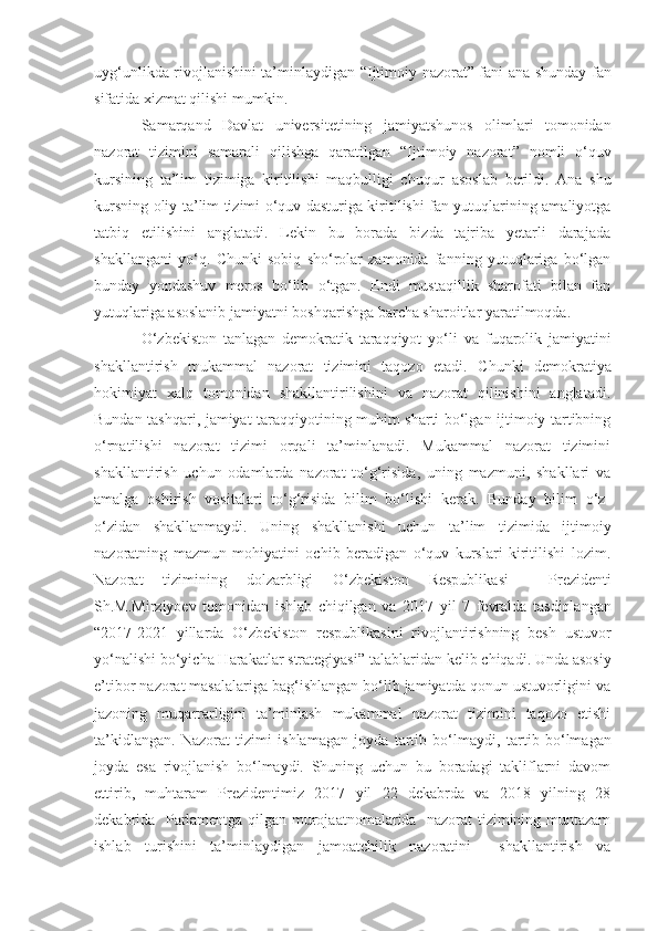 uyg‘unlikda rivojlanishini ta’minlaydigan “ Ijtimoiy nazorat ”   fani ana shunday   fan
sifatida xizmat qilishi mumkin.
Samarqand   Davlat   universitetining   jamiyatshunos   olimlari   tomonidan
nazorat   tizimini   samarali   qilishga   qaratilgan   “ Ijtimoiy   nazorat ”   nomli   o‘quv
kursining   ta’lim   tizimiga   kiritilishi   maqbulligi   chuqur   asoslab   berildi.   Ana   shu
kursning oliy ta’lim tizimi o‘quv dasturiga kiritilishi fan yutuqlarining amaliyotga
tatbiq   etilishini   anglatadi.   Lekin   bu   borada   bizda   tajriba   yetarli   darajada
shakllangani   yo‘q.   Chunki   sobiq   sho‘rolar   zamonida   fanning   yutuqlariga   bo‘lgan
bunday   yondashuv   meros   bo‘lib   o‘tgan.   Endi   mustaqillik   sharofati   bilan   fan
yutuqlariga asoslanib jamiyatni boshqarishga barcha sharoitlar yaratilmoqda. 
O‘zbekiston   tanlagan   demokratik   taraqqiyot   yo‘li   va   fuqarolik   jamiyatini
shakllantirish   mukammal   nazorat   tizimini   taqozo   etadi.   Chunki   demokratiya
hokimiyat   xalq   tomonidan   shakllantirilishini   va   nazorat   qilinishini   anglatadi.
Bundan tashqari, jamiyat taraqqiyotining muhim sharti bo‘lgan ijtimoiy tartibning
o‘rnatilishi   nazorat   tizimi   orqali   ta’minlanadi.   Mukammal   nazorat   tizimini
shakllantirish   uchun   odamlarda   nazorat   to‘g‘risida,   uning   mazmuni,   shakllari   va
amalga   oshirish   vositalari   to‘g‘risida   bilim   bo‘lishi   kerak.   Bunday   bilim   o‘z-
o‘zidan   shakllanmaydi.   Uning   shakllanishi   uchun   ta’lim   tizimida   ijtimoiy
nazoratning   mazmun   mohiyatini   ochib   beradigan   o‘quv   kurslari   kiritilishi   lozim.
Nazorat   tizimining   dolzarbligi   O‘zbekiston   Respublikasi     Prezidenti
Sh.M.Mirziyoe v   tomonidan   ishlab   chiqilgan   va   201 7   yil   7   fevral da   tasdiqlangan
“2017-2021   yillarda   O‘zbekiston   respublikasini   rivojlantirishning   besh   ustuvor
yo‘nalishi bo‘yicha Harakatlar strategiyasi” talab laridan kelib chiqadi.  Un da asosiy
e’tibor nazorat masalalariga bag‘ishlangan bo‘lib jamiyatda qonun ustuvorligini va
jazoning   muqarrarligini   ta’minlash   mukammal   nazorat   tizimini   taqozo   etishi
ta’kidlangan.   Nazorat   tizimi   ishlamagan   joyda   tartib   bo‘lmaydi ,   tartib   bo‘lmagan
joyda   esa   rivojlanish   bo‘lmaydi.   Shuning   uchun   bu   boradagi   takliflarni   davom
ettirib,   muhtaram   Prezidentimiz   2017   yil   22   dekabrda   va   2018   yilning   28
dekabrida   Parlamentga qilgan murojaatnomalarida   nazorat tizimining muntazam
ishlab   turishini   ta’minlaydigan   jamoatchilik   nazoratini     shakllantirish   va 