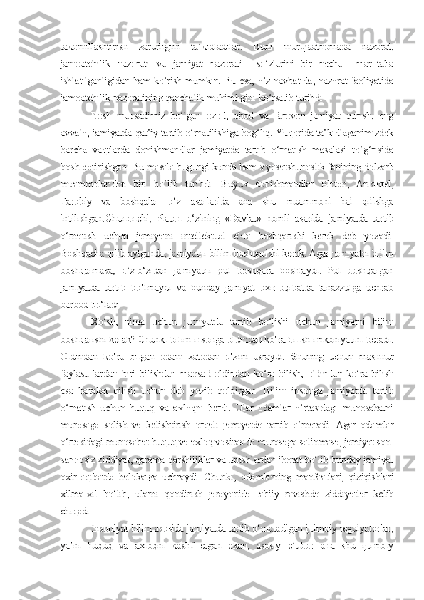 takomillashtirish   zarurligini   ta’kidladilar.   Buni   murojaatnomada   nazorat,
jamoatchilik   nazorati   va   jamiyat   nazorati     so‘zlarini   bir   necha     marotaba
ishlatilganligidan ham ko‘rish mumkin. Bu esa, o‘z navbatida, nazorat faoliyatida
jamoatchilik nazoratining qanchalik muhimligini ko‘rsatib turibdi.
Bosh   maqsadimiz   bo‘lgan   ozod,   obod   va   farovon   jamiyat   qurish,   eng
avvalo, jamiyatda qat’iy tartib o‘rnatilishiga bog‘liq. Yuqorida ta’kidlaganimizdek
barcha   vaqtlarda   donishmandlar   jamiyatda   tartib   o‘rnatish   masalasi   to‘g‘risida
bosh qotirishgan. Bu masala bugungi   kunda ham siyosatshunoslik fanining dolzarb
muammolaridan   biri   bo‘lib   turibdi.   B u yuk   donishmandlar   Platon,   Aristotel,
Farobiy   va   boshqalar   o‘z   asarlarida   ana   shu   muammoni   hal   qilishga
intilishgan.Chunonchi,   Platon   o‘zining   «Davlat»   nomli   asarida   jamiyatda   tartib
o‘rnatish   uchun   jamiyatni   intellektual   elita   boshqarishi   kerak   deb   yozadi.
Boshqacha qilib aytganda, jamiyatni bilim boshqarishi kerak. Agar jamiyatni bilim
boshqarmasa,   o‘z-o‘zidan   jamiyatni   pul   boshqara   boshlaydi.   Pul   boshqargan
jamiyatda   tartib   bo‘lmaydi   va   bunday   jamiyat   oxir-oqibatda   tanazzulga   uchrab
barbod bo‘ladi. 
Xo‘sh,   nima   uchun   jamiyatda   tartib   bo‘lishi   uchun   jamiyatni   bilim
boshqarishi kerak? Chunki bilim insonga oldindan ko‘ra bilish imkoniyatini beradi.
Oldindan   ko‘ra   bilgan   odam   xatodan   o‘zini   asraydi.   Shuning   uchun   mashhur
faylasuflardan   biri   bilishdan   maqsad   oldindan   ko‘ra   bilish,   oldindan   ko‘ra   bilish
esa   harakat   qilish   uchun   deb   yozib   qoldirgan.   Bilim   insonga   jamiyatda   tartib
o‘rnatish   uchun   huquq   va   axloqni   berdi.   Ular   odamlar   o‘rtasidagi   munosabatni
murosaga   solish   va   kelishtirish   orqali   jamiyatda   tartib   o‘rnatadi.   Agar   odamlar
o‘rtasidagi munosabat huquq va axloq vositasida murosaga solinmasa, jamiyat son-
sanoqsiz ziddiyat, qarama-qarshiliklar va urushlardan iborat bo‘lib bunday jamiyat
oxir-oqibatda   halokatga   uchraydi.   Chunki,   odamlarning   manfaatlari,   qiziqishlari
xilma-xil   bo‘lib,   ularni   qondirish   jarayonida   tabiiy   ravishda   ziddiyatlar   kelib
chiqadi. 
Insoniyat bilim asosida jamiyatda tartib o‘rnatadigan ijtimoiy regulyatorlar,
ya’ni   huquq   va   axloqni   kashf   etgan   ekan,   asosiy   e’tibor   ana   shu   ijtimoiy 