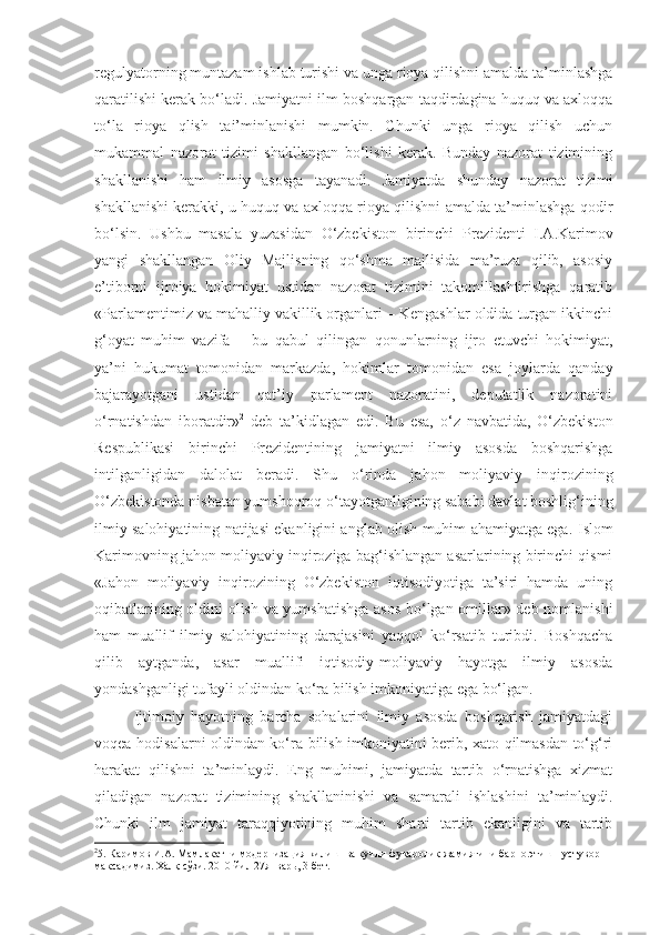 regulyatorning muntazam   ishlab turishi va unga rioya qilishni amalda ta’minlashga
qaratilishi kerak bo‘ladi. Jamiyatni ilm boshqargan taqdirdagina huquq va axloqqa
to‘la   rioya   qlish   tai’minlanishi   mumkin.   Chunki   unga   rioya   qilish   uchun
mukammal   nazorat   tizimi   shakllangan   bo‘lishi   kerak.   Bunday   nazorat   tizimining
shakllanishi   ham   ilmiy   asosga   tayanadi.   Jamiyatda   shunday   nazorat   tizimi
shakllanishi kerakki, u huquq va axloqqa rioya qilishni amalda ta’minlashga qodir
bo‘lsin.   Ushbu   masala   yuzasidan   O‘zbekiston   birinchi   Prezidenti   I.A.Karimov
yangi   shakllangan   Oliy   Majlisning   qo‘shma   majlisida   ma’ruza   qilib,   asosiy
e’tiborni   ijroiya   hokimiyat   ustidan   nazorat   tizimini   takomillashtirishga   qaratib
«Parlamentimiz va mahalliy vakillik organlari – Kengashlar oldida turgan ikkinchi
g‘oyat   muhim   vazifa   –   bu   qabul   qilingan   qonunlarning   ijro   etuvchi   hokimiyat,
ya’ni   hukumat   tomonidan   markazda,   hokimlar   tomonidan   esa   joylarda   qanday
bajarayotgani   ustidan   qat’iy   parlament   nazoratini,   deputatlik   nazoratini
o‘rnatishdan   iboratdir» 2
  deb   ta’kidla gan   edi .   Bu   esa,   o‘z   navbatida,   O‘zbekiston
Respublikasi   birinchi   Prezidentining   jamiyatni   ilmiy   asosda   boshqarishga
intilganligidan   dalolat   beradi.   Shu   o‘rinda   jahon   moliyaviy   inqirozining
O‘zbekistonda nisbatan yumshoqroq o‘tayotganligining sababi davlat boshlig‘ining
ilmiy salohiyatining natijasi ekanligini anglab olish muhim ahamiyatga ega.   Islom
Karimov ning jahon moliyaviy inqiroziga bag‘ishlangan asarlarining birinchi qismi
«Jahon   moliyaviy   inqirozining   O‘zbekiston   iqtisodiyotiga   ta’siri   hamda   uning
oqibatlarining oldini olish va yumshatishga  asos bo‘lgan omillar» deb nomlanishi
ham   muallif   ilmiy   salohiyatining   darajasini   yaqqol   ko‘rsatib   turibdi.   Boshqacha
qilib   aytganda,   asar   muallifi   iqtisodiy-moliyaviy   hayotga   ilmiy   asosda
yondashganligi tufayli oldindan ko‘ra bilish imkoniyatiga ega bo‘lgan.
Ijtimoiy   hayotning   barcha   sohalarini   ilmiy   asosda   boshqarish   jamiyatdagi
voqea-hodisalarni oldindan ko‘ra bilish imkoniyatini berib, xato qilmasdan to‘g‘ri
harakat   qilishni   ta’minlaydi.   Eng   muhimi,   jamiyatda   tartib   o‘rnatishga   xizmat
qiladigan   nazorat   tizimining   shakllaninishi   va   samarali   ishlashini   ta’minlaydi.
Chunki   ilm   jamiyat   taraqqiyotining   muhim   sharti   tartib   ekanligini   va   tartib
2
5.  Каримов И.А. Мамлакатни модернизация килиш  ва кучли фукаролик жамиятини барпо этиш - устувор 
максадимиз. Халқ сўзи. 2010 йил 27январь, 3-бет. 