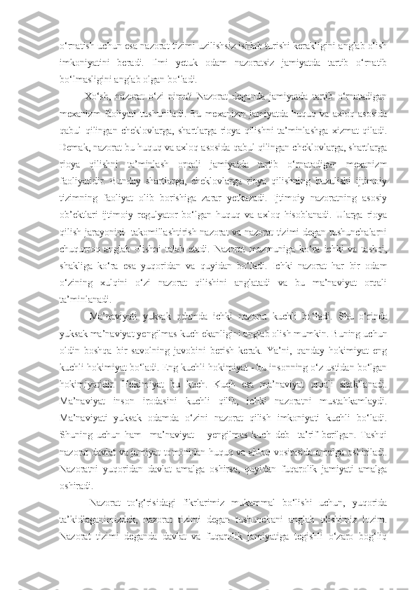 o‘rnatish uchun esa nazorat tizimi uzilishsiz ishlab turishi kerakligini anglab olish
imkoniyatini   beradi.   Ilmi   yetuk   odam   nazoratsiz   jamiyatda   tartib   o‘rnatib
bo‘lmasligini  anglab olgan  b o‘ ladi.
Xo‘sh,   nazorat   o‘zi   nima?   Nazorat   deganda   jamiyatda   tartib   o‘rnatadigan
mexanizm   faoliyati   tushuniladi.   Bu   mexanizm   jamiyatda   huquq   va   axloq   asosida
qabul   qilingan   cheklovlarga,   shartlarga   rioya   qilishni   ta’minlashga   xizmat   qiladi.
Demak, nazorat bu huquq va axloq asosida qabul qilingan cheklovlarga, shartlarga
rioya   qilishni   ta’minlash   orqali   jamiyatda   tartib   o‘rnatadigan   mexanizm
faoliyatidir.   Bunday   shartlarga,   cheklovlarga   rioya   qilishning   buzulishi   ijtimoiy
tizimning   faoliyat   olib   borishiga   zarar   yetkazadi.   Ijtimoiy   nazoratning   asosiy
ob’ektlari   ijtimoiy   regulyator   bo‘lgan   huquq   va   axloq   hisoblanadi.   Ularga   rioya
qilish jarayonini   takomillashtirish nazorat va nazorat tizimi degan tushunchalarni
chuqurroq   anglab   olishni   talab   etadi.   Nazorat   mazmuniga   ko‘ra   ichki   va   tashqi,
shakliga   ko‘ra   esa   yuqoridan   va   quyidan   bo‘ladi.   Ichki   nazorat   har   bir   odam
o‘zining   xulqini   o‘zi   nazorat   qilishini   anglatadi   va   bu   ma’naviyat   orqali
ta’minlanadi. 
Ma’naviyati   yuksak   odamda   ichki   nazorat   kuchli   bo‘ladi.   Shu   o‘rinda
yuksak ma’naviyat yengilmas kuch ekanligini anglab olish mumkin. Buning uchun
oldin   boshqa   bir   savolning   javobini   berish   kerak.   Ya’ni,   qanday   hokimiyat   eng
kuchli hokimiyat bo‘ladi. Eng kuchli hokimiyat - bu insonning o‘z ustidan bo‘lgan
hokimiyatidir.   Hokimiyat   bu   kuch.   Kuch   esa   ma’naviyat   orqali   shakllanadi.
Ma’naviyat   inson   irodasini   kuchli   qilib,   ichki   nazoratni   mustahkamlaydi.
Ma’naviyati   yuksak   odamda   o‘zini   nazorat   qilish   imkoniyati   kuchli   bo‘ladi.
Shuning   uchun   ham     ma’naviyat   –   yengilmas   kuch   deb     ta’rif   berilgan.   Tashqi
nazorat davlat va jamiyat tomonidan huquq va ahloq vositasida amalga oshiriladi.
Nazoratni   yuqoridan   davlat   amalga   oshirsa,   quyidan   fuqarolik   jamiyati   amalga
oshiradi.
Nazorat   to‘g‘risidagi   fikrlarimiz   mukammal   bo‘lishi   uchun,   yuqorida
ta’kidlaganimizdek,   nazorat   tizimi   degan   tushunchani   anglab   olishimiz   lozim.
Nazorat   tizimi   deganda   davlat   va   fuqarolik   jamiyatiga   tegishli   o‘zaro   bog‘liq 