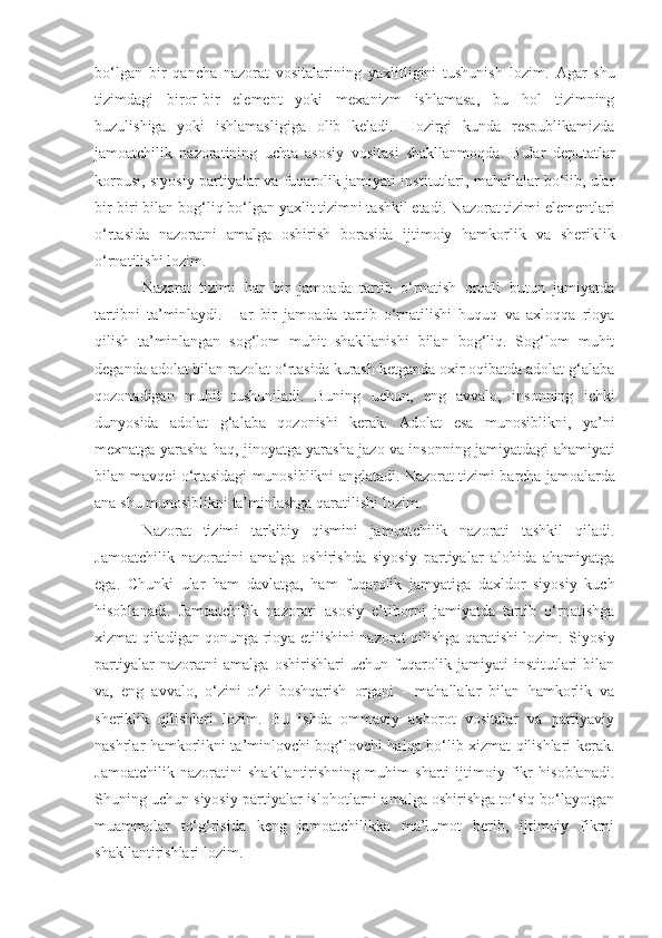 bo‘lgan   bir   qancha   nazorat   vositalarining   yaxlitligini   tushunish   lozim.   Agar   shu
tizimdagi   biror-bir   element   yoki   mexanizm   ishlamasa,   bu   hol   tizimning
buzulishiga   yoki   ishlamasligiga   olib   keladi.   Hozirgi   kunda   respublikamizda
jamoatchilik   nazoratining   uchta   asosiy   vositasi   shakllanmoqda.   Bular   deputatlar
korpusi, siyosiy partiyalar va fuqarolik jamiyati institutlari, mahallalar bo‘lib, ular
bir-biri bilan bog‘liq bo‘lgan yaxlit tizimni tashkil etadi.  Nazorat tizimi elementlari
o‘rtasida   nazoratni   amalga   oshirish   borasida   ijtimoiy   hamkorlik   va   sheriklik
o‘rnatilishi lozim. 
Nazorat   tizimi   h ar   bir   jamoada   tartib   o‘rnatish   orqali   butun   jamiyatda
tartibni   ta’minlaydi.   H ar   bir   jamoada   tartib   o‘rnatilishi   huquq   va   axloqqa   rioya
qilish   ta’minlangan   sog‘lom   muhit   shakllanishi   bilan   bog‘liq.   Sog‘lom   muhit
deganda adolat bilan razolat o‘rtasida kurash ketganda oxir oqibatda adolat g‘alaba
qozonadigan   muhit   tushuniladi.   Buning   uchun,   eng   avvalo,   insonning   ichki
dunyosida   adolat   g‘alaba   qozonishi   kerak.   Adolat   esa   munosiblikni,   ya’ni
mexnatga yarasha haq, jinoyatga yarasha jazo va insonning   jamiyatdagi ahamiyati
bilan mavqei o‘rtasidagi munosiblikni anglatadi. Nazorat tizimi b a rcha jamoalarda
ana shu munosiblikni   ta’minlashga qaratilishi lozim.
Nazorat   tizimi   tarkibiy   qismini   jamoatchilik   nazorati   tashkil   qiladi.
Jamoatchilik   nazoratini   amalga   oshirishda   siyosiy   partiyalar   alohida   ahamiyatga
ega.   Chunki   ular   h am   davlatga,   ham   fuqarolik   jamyatiga   daxldor   siyosiy   kuch
hisoblanadi.   Jamoatchilik   nazorati   asosiy   e’tiborni   jamiyatda   tartib   o‘rnatishga
xizmat qiladigan qonunga rioya etilishini nazorat qilishga qaratishi lozim.   Siyosiy
partiyalar   nazoratni   amalga   oshirishlari   uchun   fuqarolik   jamiyati   institutlari   bilan
va,   eng   avvalo,   o‘zini-o‘zi   boshqarish   organi   -   mahallalar   bilan   hamkorlik   va
sheriklik   qilishlari   lozim.   Bu   ishda   ommaviy   axborot   vositalar   va   partiyaviy
nashrlar hamkorlikni ta’minlovchi bog‘lovchi halqa bo‘lib xizmat qilishlari kerak.
Jamoatchilik   nazoratini   shakllantirishning   muhim   sharti   ijtimoiy   fikr   hisoblanadi.
Shuning uchun siyosiy partiyalar islohotlarni amalga oshirishga to‘siq bo‘layotgan
muammolar   to‘g‘risida   keng   jamoatchilikka   ma’lumot   berib,   ijtimoiy   fikrni
shakllantirishlari lozim. 