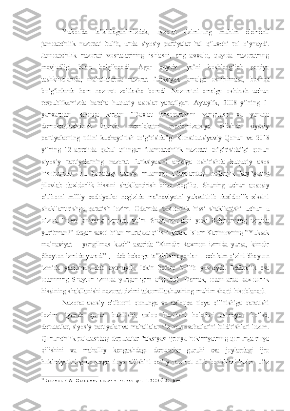 Yukorida   ta’kidlaganimizdek,   nazorat   tizimining   muhim   elementi
jamoatchilik   nazorati   bulib,   unda   siyosiy   partiyalar   hal   qiluvchi   rol   o‘ynaydi.
Jamoatchilik   nazorati   vositalarining   ishlashi,   eng   avvalo,   quyida   nazoratning
mavjudligi   bilan   belgilanadi.   Agar   quyida,   ya’ni   boshlang‘ich   partiya
tashkilotlarida,   mahallalarda   nazorat   funksiyasi   amalga   oshirilmasa,   boshqa
bo‘g‘inlarda   ham   nazorat   zaiflasha   boradi.   Nazoratni   amalga   oshirish   uchun
respublikamizda   barcha   huquqiy   asoslar   yaratilgan.   Aytaylik,   2008   yilning   1-
yanvaridan   kuchga   kirgan   “ Davlat   boshqaruvini   yangilash   va   yanada
demokratlashtirish   hamda   mamlakatni   modernizatsiya   qilishda   siyosiy
partiyalarning   rolini   kuchaytirish   to‘g‘risida ” gi   Konstitutsiyaviy   Qonun   va   2018
yilning   12   aprelida   qabul   qilingan   “Jamoatchilik   nazorati   to‘g‘risida”gi   qonun
siyosiy   partiyalarning   nazorat   funksiyasini   amalga   oshirishda   huquqiy   asos
hisoblanadi.   Bu   boradagi   asosiy   muammo   odamlardagi   befarqlik   kayfiyati ni
jilovlab   daxldorlik   hissini   shakllantirish   bilan   bog‘liq .   Shuning   uchun   aososiy
e’tiborni   milliy   qadriyatlar   negizida   ma’naviyatni   yuksaltirib   daxldorlik   xissini
shakllantirishga   qarat ish   lozim .   Odamda   daxldorlik   hissi   shakllanishi   uchun   u
o‘ziga   “men   kimning   izmida,   ya’ni   Shaytonningmi   yoki   Rahmonning   izmida
yuribman?” degan savol bilan murajaat qilishi kerak. Islom Karimovning “Yuksak
ma’naviyat   –   yengilmas   kuch”   asarida   “Kimdir   Raxmon   izmida   yursa,   kimdir
Shayton izmida yuradi” 1
, - deb bekorga ta’kidlamaganlar. Hech kim o‘zini Shayton
izmida   yuribman   deb   aytmaydi,   lekin   befarq   bo‘lib   yashaydi.   Befarqlik   esa
odamning   Shayton   izmida   yurganligini   anglatadi.   Demak,   odamlarda   daxldorlik
hissining shakllanishi nazorat tizimi takomillashuvining muhim sharti hisoblanadi. 
Nazorat   asosiy   e’tiborni   qonunga   va   axloqqa   rioya   qilinishiga   qaratishi
lozim.   Qaerda   qonun   buzilishi,   axloq   buzilishi   holatlari   namoyon   bo‘lsa,
deputatlar, siyosiy partiyalar va mahallalar o‘z munosabatlarini bildirishlari lozim.
Qonunchilik palatasidagi deputatlar fraksiyasi ijroiya hokimiyatning qonunga rioya
qilishini   va   mahalliy   kengashdagi   deputatlar   guruhi   esa   joylardagi   ijro
hokimiyatining   qonunga   rioya   qilishini   qat’iy   nazorat   qilib   borishlari   lozim.   O‘z
1 1
Каримов И.А. Юксак маънавият- енгилмас куч. Т. 2008 й 23 –бет. 