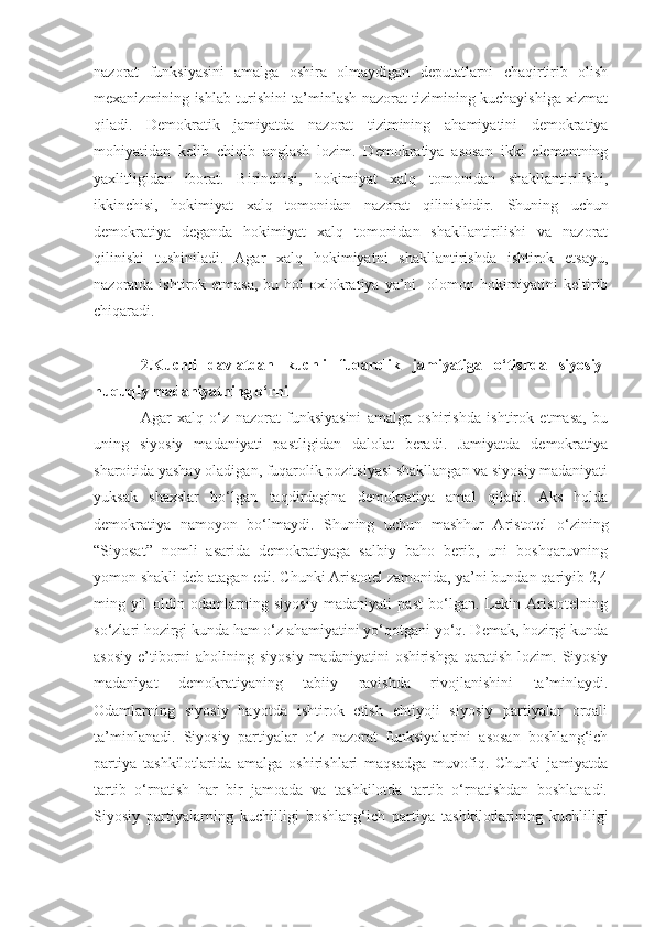 nazorat   funksiyasini   amalga   oshira   olmaydigan   deputatlarni   chaqirtirib   olish
mexanizmining ishlab turishini ta’minlash nazorat tizimining kuchayishiga xizmat
qiladi.   Demokratik   jamiyatda   nazorat   tizimining   ahamiyatini   demokratiya
mohiyatidan   kelib   chiqib   anglash   lozim.   Demokratiya   asosan   ikki   elementning
yaxlitligidan   iborat.   Birinchisi,   hokimiyat   xalq   tomonidan   shakllantirilishi,
ikkinchisi,   hokimiyat   xalq   tomonidan   nazorat   qilinishidir.   Shuning   uchun
d emokratiya   deganda   hokimiyat   xalq   tomonidan   shakllantirilishi   va   nazorat
qilinishi   tushiniladi .   Agar   xalq   hokimiyatni   shakllantirishda   ishtirok   etsayu,
nazoratda ishtirok etmasa,  bu hol  oxlokratiya ya’ni    olomon hokimiyatini  keltirib
chiqaradi. 
2.Kuchli   davlatdan   kuchli   fuqarolik   jamiyatiga   o‘tishda   siyosiy-
huquqiy madaniyatning o‘rni
Agar   xalq   o‘z   nazorat   funksiyasini   amalga   oshirishda   ishtirok   etmasa,   bu
uning   siyosiy   madaniyati   pastligidan   dalolat   beradi.   Jamiyatda   demokratiya
sharoitida yashay oladigan, fuqarolik pozitsiyasi shakllangan va siyosiy madaniyati
yuksak   shaxslar   bo‘lgan   taqdirdagina   demokratiya   amal   qiladi.   Aks   holda
demokratiya   namoyon   bo‘lmaydi.   Shuning   uchun   mashhur   Aristotel   o‘zining
“Siyosat”   nomli   asarida   demokratiyaga   salbiy   baho   berib,   uni   boshqaruvning
yomon shakli deb atagan edi.  Chunki Aristotel zamonida, ya’ni bundan qariyib 2,4
ming   yil   oldin   odamlarning   siyosiy   madaniyati   past   bo‘lgan.   Lekin   Aristotelning
so‘zlari hozirgi kunda ham o‘z ahamiyatini yo‘qotgani yo‘q. Demak, hozirgi kunda
asosiy  e’tiborni   aholining siyosiy   madaniyatini  oshirishga  qaratish  lozim.  Siyosiy
madaniyat   demokratiyaning   tabiiy   ravishda   rivojlanishini   ta’minlaydi.
Odamlarning   siyosiy   hayotda   ishtirok   etish   ehtiyoji   siyosiy   partiyalar   orqali
ta’minlanadi.   Siyosiy   partiyalar   o‘z   nazorat   funksiyalarini   asosan   boshlang‘ich
partiya   tashkilotlarida   amalga   oshirishlari   maqsadga   muvofiq.   Chunki   jamiyatda
tartib   o‘rnatish   har   bir   jamoada   va   tashkilotda   tartib   o‘rnatishdan   boshlanadi.
Siyosiy   partiyalarning   kuchliligi   boshlang‘ich   partiya   tashkilotlarining   kuchliligi 