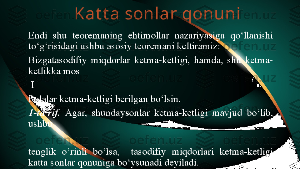 Kat t a sonlar qonuni
Endi  shu  teoremaning  ehtimollar  nazariyasiga  qo‘llanishi 
to‘g‘risidagi ushbu asosiy teoremani keltiramiz:
Bizgatasodifiy  miqdorlar  ketma-ketligi,  hamda,  shu  ketma-
ketlikka mos
  I
fodalar ketma-ketligi berilgan bo‘lsin.
1-ta’rif.  Agar,  shunday s onlar  ketma-ketligi  mavjud  bo‘lib, 
ushbu
tenglik  o‘rinli  bo‘lsa,    tasodifiy  miqdorlari  ketma-ketligi 
katta sonlar qonuniga bo‘ysunadi deyiladi. 