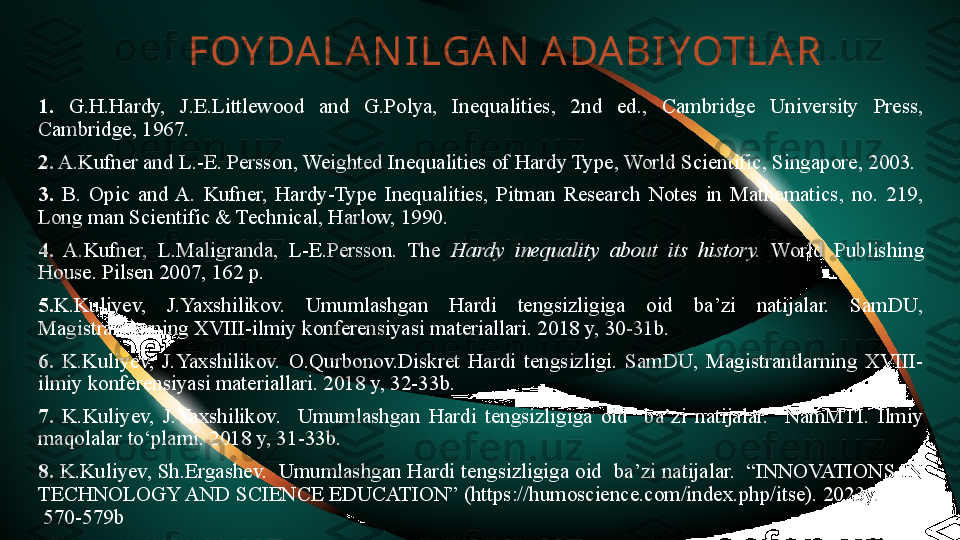 FOY DALAN ILGAN  ADABIYOTLA R
1.   G.H.Hardy,  J.E.Littlewood  and  G.Polya,  Inequalities,  2nd  ed.,  Cambridge  University  Press, 
Cambridge, 1967.
2.  A.Kufner and L.-E. Persson, Weighted Inequalities of Hardy Type, World Scientific, Singapore, 2003. 
3.   B.  Opic  and  A.  Kufner,  Hardy-Type  Inequalities,  Pitman  Research  Notes  in  Mathematics,  no.  219, 
Long man Scientific & Technical, Harlow, 1990. 
4.   A.Kufner,  L.Maligranda,  L-E.Persson.  The  Hardy  inequality  about  its  history.   World  Publishing 
House. Pilsen 2007, 162 p.
5. K.Kuliyev,  J.Yaxshilikov.  Umumlashgan  Hardi  tengsizligiga  oid  ba’zi  natijalar.  SamDU, 
Magistrantlarning XVIII-ilmiy konferensiyasi materiallari. 2018 y, 30-31b.
6.  K.Kuliyev,  J.Yaxshilikov.  O.Qurbonov.Diskret  Hardi  tengsizligi.  SamDU,  Magistrantlarning  XVIII-
ilmiy konferensiyasi materiallari. 2018 y, 32-33b.
7.  K.Kuliyev,  J.Yaxshilikov.    Umumlashgan  Hardi  tengsizligiga  oid    ba’zi  natijalar.    NamMTI.  Ilmiy 
maqolalar to‘plami. 2018 y, 31-33b.
8.  K.Kuliyev, Sh.Ergashev.  Umumlashgan Hardi tengsizligiga oid  ba’zi natijalar.  “INNOVATIONS IN 
TECHNOLOGY AND SCIENCE EDUCATION” (https://humoscience.com/index.php/itse). 2023y.         
 570-579b 