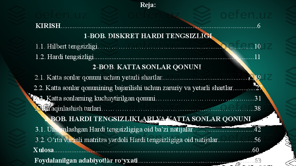 Reja:
 
KIRIS H .................................................................................................. ...............6
1- BOB .  DISKRET HARDI TENGSIZLIGI
1 .1. Hilbert tengsizligi……………………….. .............. ............. ..... ........... ..... . ... 10
1.2.  Hardi tengsizligi ...................................................... ................................. ..... 11
2-BOB .  KATTA SONLAR QONUNI 
2. 1.  Katta sonlar qonuni uchun yetarli shartlar .............................................. .......19
2 .2.  Katta sonlar qonunining bajarilishi uchun zaruriy va yetarli shartlar ......... ... . 27
2.3. Katta sonlarning kuchaytirilgan qonuni………………………………….…31
2.4. Yaqinlashish turlari………………………………...…………..…………...38
3-BOB.  HARDI TENGSIZLIKLARI VA KATTA SONLAR QONUNI
3 .1.  Umumlashgan Hardi tengsizligiga oid ba’zi natijalar ........... ............. ........... 42
3 .2.  O‘rta vazinli matritsa yardoli Hardi tengsizligiga oid natijalar.. ............... ....56
Xulosa ........................................................................ . . . .................. ...... .............. .60   
Foydalanilgan adabiyotlar ro‘yxati ............................................. ...... ....... ...... ... 63 