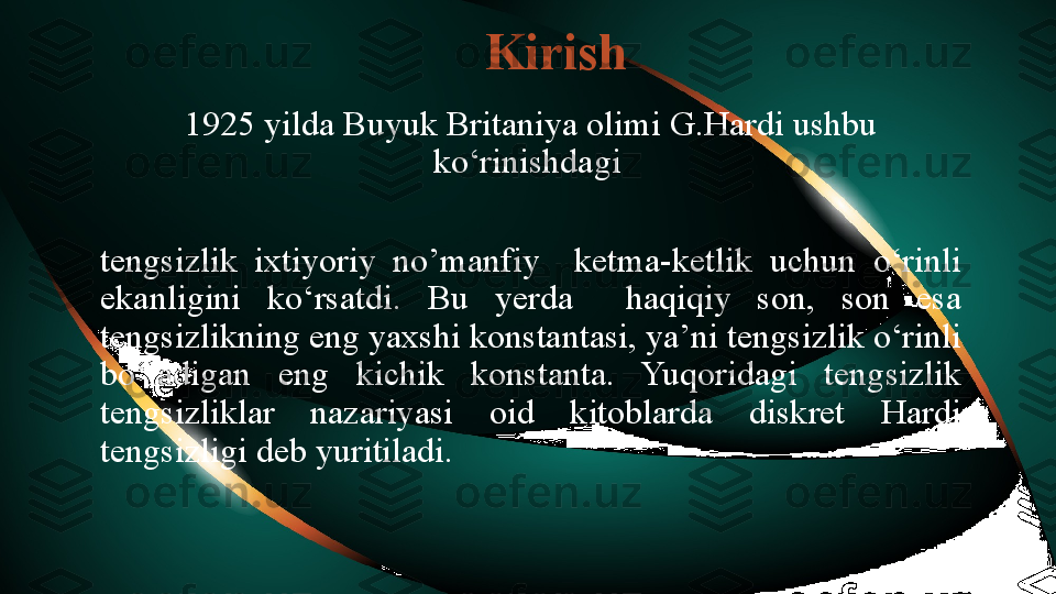 Kirish
1925 yilda Buyuk Britaniya olimi G.Hardi ushbu 
ko‘rinishdagi 
tengsizlik  ixtiyoriy  no’manfiy    ketma-ketlik  uchun  o‘rinli 
ekanligini  ko‘rsatdi.  Bu  yerda    haqiqiy  son,  son  esa 
tengsizlikning eng yaxshi konstantasi, ya’ni tengsizlik o‘rinli 
bo‘ladigan  eng  kichik  konstanta.  Yuqoridagi  tengsizlik 
tengsizliklar  nazariyasi  oid  kitoblarda  diskret  Hardi 
tengsizligi deb yuritiladi.  