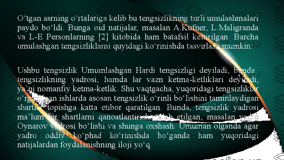 O‘tgan asrning o‘rtalariga kelib bu tengsizlikning turli umulashmalari 
paydo  bo‘ldi.  Bunga  oid  natijalar,  masalan  A.Kufner,  L.Maligranda 
va  L-E  Personlarning  [2]  kitobida  ham  batafsil  keltirilgan.  Barcha 
umulashgan tengsizliklarni quyidagi ko‘rinishda tasvirlash mumkin:
Ushbu   tengsizlik  Umumlashgan  Hardi  tengsizligi  deyiladi ,  bunda   
tengsizlikning  yadrosi ,  hamda  lar  vazn  ketma - ketliklari  deyiladi , 
ya ’ ni nomanfiy ketma - ketlik .  Shu vaqtgacha ,  yuqoridagi tengsizliklar 
o ‘ rganilgan ishlarda asosan tengsizlik o ‘ rinli bo ‘ lishini taminlaydigan 
shartlar  topishga  katta  etibor  qaratilgan .  Bunda ,  tengsizlik  yadrosi 
ma ’ lum  bir  shartlarni  qanoatlantirishi  talab  etilgan ,  masalan  yadro 
Oynarov  yadrosi  bo ‘ lishi  va  shunga  oxshash .  Umuman  olganda  agar 
yadro  oddiy  ko ‘ phad  ko ‘ rinishda  bo ‘ ganda  ham  yuqoridagi 
natijalardan foydalanishning iloji yo‘q .  