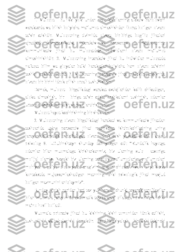 1.   Muloqot   –   bu   ikki   yoki   undan   ortiq   kishilarning   afektiv   baholovchi
xarakterda   va   bilish   bo`yicha   ma’lumot   almashishdan   iborat   bo`lgan   o`zaro
ta’sir   etishdir.   Muloqotning   tizimida   o`zaro   bir-biriga   bog`liq   jihatlari
ajratiladi:   kommunikativ,   interaktiv   va   pertseptiv.   1.   Muloqatning
kommunikativ   jihati   bu   muloqatdagi   individlarni   o`zaro   ma’lumot
almashinishidir.   2.   Muloqotning   interaktiv   jihati   bu   individlar   muloqatda
nafaqat   bilim   va   g`oyalar   balki   harakatlar   bo`yicha   ham   o`zaro   ta’sirini
tashkil   etishdan   iborat.   3.   Muloqatning   pertseptiv   jihati   muloqot   jarayonida
o`zaro bir-birini idrok qilish orqali tushunishdir. 
Demak,   muloqot     birgalikdagi   xarakat   extiejlaridan   kelib   chikadigan,
aloka   almashish,   bir   -   biriga   ta’sir   etish,   boshkalarni   tushinish,   odamlar
urtasida kontakt urnatish va rivojlantirish jaraeni. 
Muloqot hayot kechirishning bir shaklidir.
2.   Muloqotning   o`zaro   birgalikdagi   harakati   va   kommunikativ   jihatdan
tashqarida   uning   pertseptiv   jihati   munosabat   ishtirokchilarining   uning
jarayonida   amalga   oshiriladigan   o`zaro   idrok   etish   yuzaga   keladi.   Taniqli
psixolog   S.   L.Gubinshteyn   shunday   deb   yozgan   edi:   “Kundalik   hayotga
odamlar   bilan   muomalaga   kirisharkanmiz,   biz   ularning   xulq   -   atvoriga
mo`ljal   olamiz.   Negaki   biz   ularning   tanqidiy   ma’lumotlariga   ma’lumotlari
mohiyatini   go`yo   o`qib   ya’ni   mag`zini   chaqib   chiqamiz   va   shu   yo`sinda
kontekstda   mujassamlashadigan   matnning   ichki   psixologik   jihati   mavjud
bo`lgan mazmunini aniqlaymiz”. 
Bunday   o`qish   naridan   beri   tez   yuz   beradi,   chunki   tevarak   atrofdagilar
bilan   muomala   jarayonida   avtomatik   tarzda   amal   qiladigan   psixologik   ichki
ma’no hosil bo`ladi.
Muomala   prioretiv   jihati   bu   kishining   kishi   tomonidan   idrok   etilishi,
tushunilishi   va   baholanishi   demakdir.   Identifikatsiyalash   -   bir   kishi   ikkinchi 