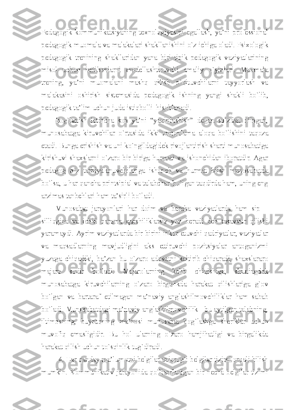 Pedagogik   kommunikatsiyaning   texnologiyasini   egallash,   ya’ni   professional
pedagogik muomala va malakalari shakllanishini o`z ichiga oladi. Psixologik
pedagogik   trenining   shakllaridan   yana   biri   tipik   pedagogik   vaziyatlarining
misol   uchun   imtihonlarni   modellashtiruvchi   amaliy   o`yinlari.   Muomala
trening,   ya’ni   muomalani   mashq   qilish   o`qituvchilarni   tayyorlash   va
malakasini   oshirish   sistemasida   pedagogik   ishning   yangi   shakli   bo`lib,
pedagogik ta’lim uchun juda istiqbolli  hisoblanadi. 
Bog`lanish   lotincha   son   ya’ni   “yaqinlashish”   degan   so`zdan   olingan,
munosabatga   kiruvchilar   o`rtasida   ikki   tomonlama   aloqa   bo`lishini   taqoza
etadi. Bunga erishish va uni ko`ngildagidek rivojlantirish sharti munosabatiga
kirishuvi shaxslarni o`zaro bir-biriga hurmati va ishonchidan iboratdir. Agar
pedagog   o`z   tarbiyalanuvchilariga   ishonch   va   hurmat   bilan   munosabatda
bo`lsa, u har qancha printsipial va talabchan bo`lgan taqdirda ham, uning eng
arzimas tanbehlari ham ta’sirli bo`ladi.
Munosabat   jarayonlari   har   doim   va   barcha   vaziyatlarda   ham   sip   –
silliqgina   va   ichki   qarama   qarshiliklarsiz   yuz   beradi   deb   tasavvur   qilishi
yaramaydi. Ayrim vaziyatlarda bir-birini inkor etuvchi qadriyatlar, vaziyatlar
va   maqsadlarning   mavjudligini   aks   ettiruvchi   pozitsiyalar   antoganizmi
yuzaga   chiqadiki,   ba’zan   bu   o`zaro   adovatni   keltirib   chiqaradi,   shaxslararo
majaro   sodir   bo`ladi.   Majarolarning   kelib   chiqishiga,   shuningdek
munosabatga   kiruvchilarning   o`zaro   birgalikda   harakat   qilishlariga   g`ov
bo`lgan   va   bartaraf   etilmagan   ma’naviy   anglashilmovchiliklar   ham   sabab
bo`ladi. Munosabatdagi ma’naviy anglashilmovchilik - bu aytilgan talabning,
iltimosning,   buyruqning   ma’nosi   munosabat   bog`lashga   sheriklar   uchun
muvofiq   emasligidir.   Bu   hol   ularning   o`zaro   hamjihatligi   va   birgalikda
harakat qilish uchun to`sqinlik tug`diradi. 
4. Har qanday ma’lumotni belgilar aniqrog`i belgilar tizimi orqali bilish
mumkin. Kommunikativ jarayonida qo`llaniladigan bir necha belgilar tizimi 