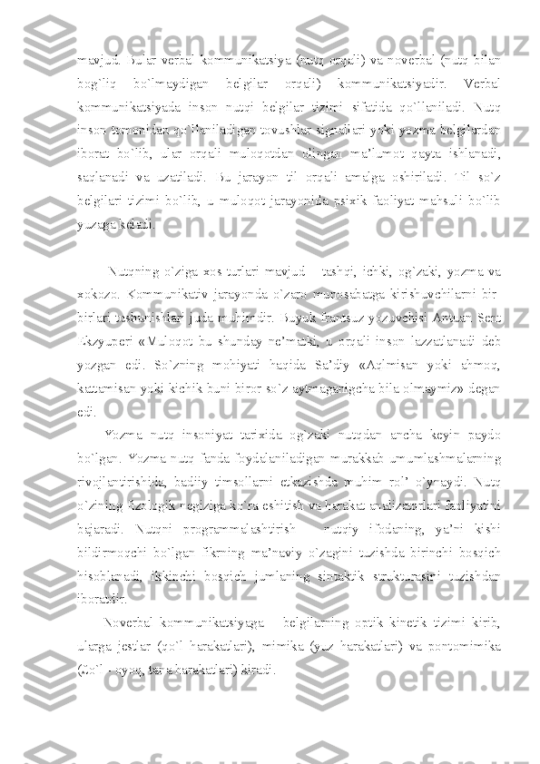 mavjud.   Bular  verbal   kommunikatsiya  (nutq  orqali)  va  noverbal   (nutq   bilan
bog`liq   bo`lmaydigan   belgilar   orqali)   kommunikatsiyadir.   Verbal
kommunikatsiyada   inson   nutqi   belgilar   tizimi   sifatida   qo`llaniladi.   Nutq
inson tomonidan qo`llaniladigan tovushlar signallari yoki yozma belgilardan
iborat   bo`lib,   ular   orqali   muloqotdan   olingan   ma’lumot   qayta   ishlanadi,
saqlanadi   va   uzatiladi.   Bu   jarayon   til   orqali   amalga   oshiriladi.   Til   so`z
belgilari   tizimi   bo`lib,   u   muloqot   jarayonida   psixik   faoliyat   mahsuli   bo`lib
yuzaga keladi.
  Nutqning  o`ziga   xos  turlari  mavjud   –  tashqi,   ichki,   og`zaki,  yozma   va
xokozo.   Kommunikativ   jarayonda   o`zaro   munosabatga   kirishuvchilarni   bir-
birlari tushunishlari juda muhimdir. Buyuk frantsuz yozuvchisi Antuan Sent
Ekzyuperi   «Muloqot   bu   shunday   ne’matki,   u   orqali   inson   lazzatlanadi   deb
yozgan   edi.   So`zning   mohiyati   haqida   Sa’diy   «Aqlmisan   yoki   ahmoq,
kattamisan yoki kichik buni biror so`z aytmaganigcha bila olmaymiz» degan
edi. 
Yozma   nutq   insoniyat   tarixida   og`zaki   nutqdan   ancha   keyin   paydo
bo`lgan. Yozma nutq fanda foydalaniladigan murakkab umumlashmalarning
rivojlantirishida,   badiiy   timsollarni   etkazishda   muhim   rol’   o`ynaydi.   Nutq
o`zining fizologik negiziga ko`ra eshitish va harakat analizatorlari faoliyatini
bajaradi.   Nutqni   programmalashtirish   –   nutqiy   ifodaning,   ya’ni   kishi
bildirmoqchi   bo`lgan   fikrning   ma’naviy   o`zagini   tuzishda   birinchi   bosqich
hisoblanadi,   ikkinchi   bosqich   jumlaning   sintaktik   strukturasini   tuzishdan
iboratdir.
Noverbal   kommunikatsiyaga   –   belgilarning   optik   kinetik   tizimi   kirib,
ularga   jestlar   (qo`l   harakatlari),   mimika   (yuz   harakatlari)   va   pontomimika
(£o`l - oyoq, tana harakatlari) kiradi. 