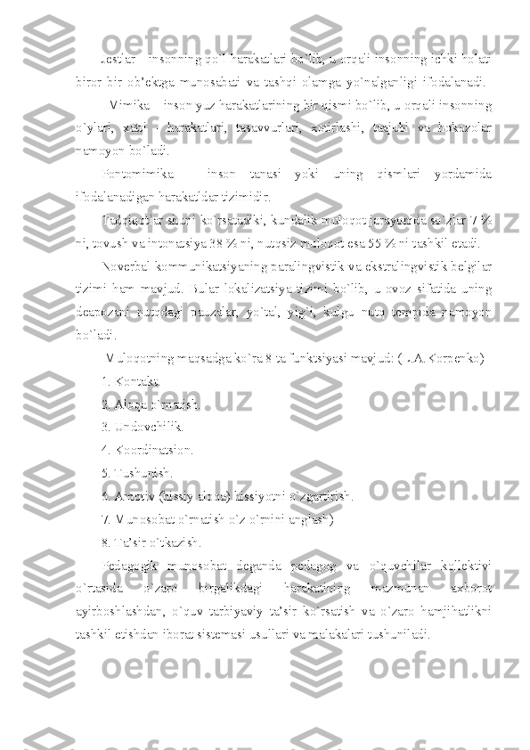 Jestlar – insonning qo`l harakatlari bo`lib, u orqali insonning ichki holati
biror   bir   ob’ektga   munosabati   va   tashqi   olamga   yo`nalganligi   ifodalanadi.  
Mimika – inson yuz harakatlarining bir qismi bo`lib, u orqali insonning
o`ylari,   xatti   -   harakatlari,   tasavvurlari,   xotirlashi,   taajubi   va   hokozolar
namoyon bo`ladi. 
Pontomimika   –   inson   tanasi   yoki   uning   qismlari   yordamida
ifodalanadigan harakatldar tizimidir.
Tadqiqotlar shuni ko`rsatadiki, kundalik muloqot jarayonida so`zlar 7 %
ni, tovush va intonatsiya 38 % ni, nutqsiz muloqot esa 55 % ni tashkil etadi.
Noverbal kommunikatsiyaning paralingvistik va ekstralingvistik belgilar
tizimi   ham   mavjud.   Bular   lokalizatsiya   tizimi   bo`lib,   u   ovoz   sifatida   uning
deapozani   nutqdagi   pauzalar,   yo`tal,   yig`i,   kulgu   nutq   tempida   namoyon
bo`ladi.
 Muloqotning maqsadga ko`ra 8 ta funktsiyasi mavjud: (L.A.Korpenko) 
1. Kontakt. 
2. Aloqa o`rnatish. 
3. Undovchilik. 
4. Koordinatsion. 
5. Tushunish. 
6. Amotiv (hissiy aloqa) hissiyotni o`zgartirish. 
7. Munosobat o`rnatish o`z o`rnini anglash) 
8. Ta’sir o`tkazish.
Pedagogik   munosobat   deganda   pedagog   va   o`quvchilar   kollektivi
o`rtasida   o`zaro   birgalikdagi   harakatining   mazmunan   axborot
ayirboshlashdan,   o`quv   tarbiyaviy   ta’sir   ko`rsatish   va   o`zaro   hamjihatlikni
tashkil etishdan iborat sistemasi usullari va malakalari tushuniladi. 