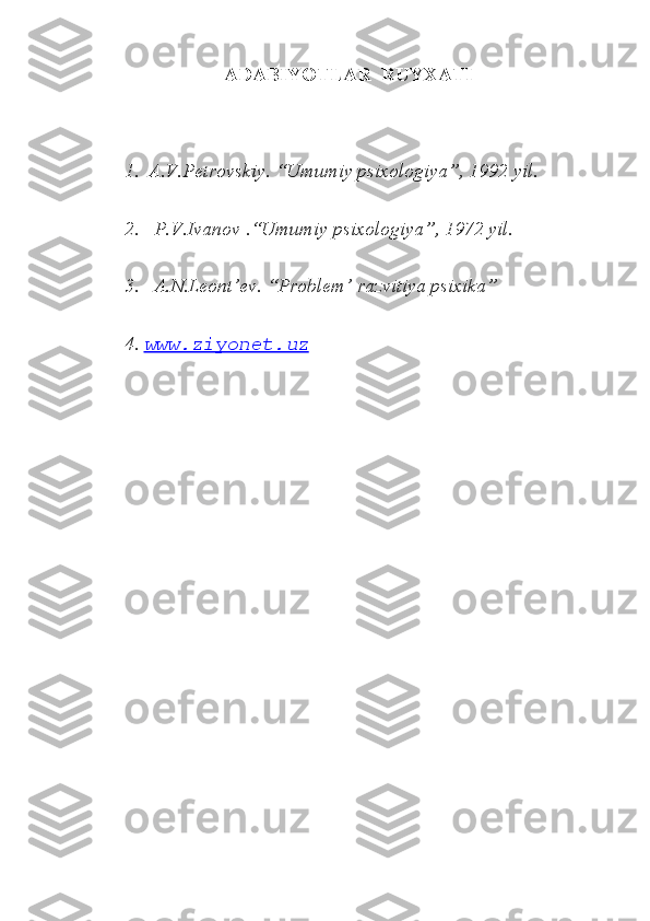 ADABIYOTLAR  RUYXATI
1.  A.V.Petrovskiy. “Umumiy psixologiya”, 1992 yil.
2.   P.V.Ivanov .“Umumiy psixologiya”, 1972 yil.
3.   A.N.Leont’ev. “Problem’ razvitiya psixika” 
4.  www.ziyonet.uz 