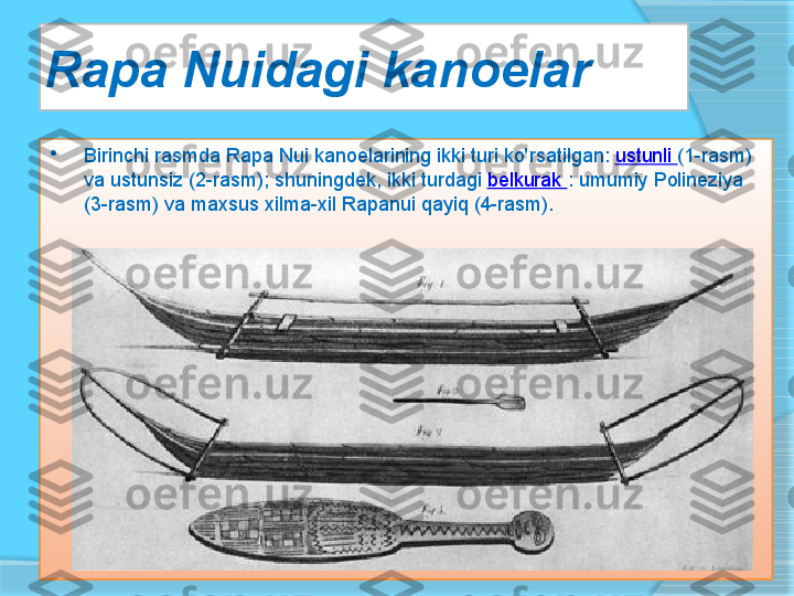 Rapa Nuidagi kanoelar 

Birinchi rasmda	 Rapa	 Nui	 kanoelarining	 ikki	 turi	 ko'rsatilgan:	  ustunli	  (1-rasm)	 
va	
 ustunsiz	 (2-rasm);	 shuningdek,	 ikki	 turdagi	  belkurak	  :	 umumiy	 Polineziya	 
(3-rasm)	
 va	 maxsus	 xilma-xil	 Rapanui	 qayiq	 (4-rasm).     