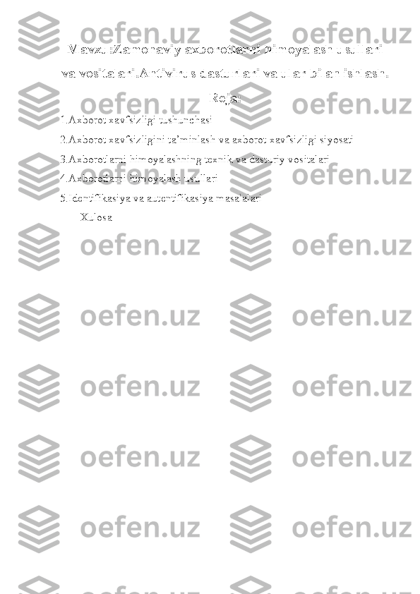 Mavzu:Zamonaviy axborotlarni himoyalash usullari
va vositalari.Antivirus dasturlari va ular bilan ishlash.
Reja:
1.Axborot xavfsizligi tushunchasi
2.Axborot xavfsizligini ta’minlash va axborot xavfsizligi siyosati 
3.Axborotlarni himoyalashning texnik va dasturiy vositalari
4.Axborotlarni himoyalash usullari
5.Identifikasiya va autentifikasiya masalalari
Xulosa 