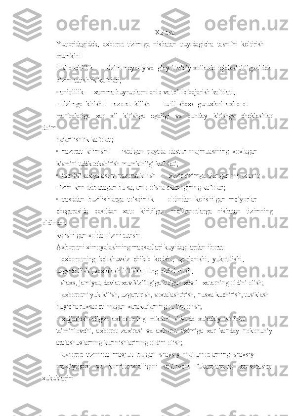 Xulosa
Yuqoridagidek,  axborot  tizimiga  nisbatan  quyidagicha  tasnifni  keltirish 
mumkin:
• ishonchlilik  —  tizim meyoriy va  g’ayri tabiiy xollarda rejalashtirilganidek 
o’zini tutishlik kafolati;
• aniqlilik — xamma buyruqlarni aniq va to’liq bajarish kafolati; 
•  tizimga  kirishni  nazorat  kilish  —  turli  shaxs  guruxlari  axborot 
manbalariga     xar     xil     kirishga     egaligi     va     bunday     kirishga     cheklashlar
doim 
bajarilishlik kafolati;
•  nazorat  kilinishi  —  istalgan  paytda  dastur  majmuasining  xoxlagan 
kismini tulik tekshirish mumkinligi kafolati;
•  identifikasiyalashni nazorat kilish  —  xozir tizimga ulangan mijoz aniq
o’zini kim deb atagan bulsa, aniq o’sha ekanligining kafolati;
•  qasddan  buzilishlarga  to’sqinlik  —  oldindan  kelishilgan  me’yorlar 
chegarasida     qasddan     xato     kiritilgan     ma’lumotlarga     nisbatan     tizimning
oldindan 
kelishilgan xolda o’zini tutishi.
Axborotni ximoyalashning maqsadlari kuyidagilardan iborat:
-  axborotning  kelishuvsiz  chikib  ketishi,  ugirlanishi,  yukotilishi, 
uzgartirilishi, soxtalashtirilishlarning oldini olish;
- shaxs, jamiyat, davlat xavfsizliligiga bulgan xavf – xatarning oldini olish;
-  axborotni yuk kilish, uzgartirish, soxtalashtirish, nusxa kuchirish, tusiklash 
buyicha ruxsat etilmagan xarakatlarning oldini olish;
-  xujjatlashtirilgan  axborotning  mikdori  sifatida  xukukiy  tartibini 
ta’minlovchi,  axborot  zaxirasi  va  axborot  tizimiga  xar  kanday  nokonuniy
aralashuvlarning kurinishlarining oldini olish;
-  axborot  tizimida  mavjud  bulgan  shaxsiy  ma’lumotlarning  shaxsiy 
maxfiyligini   va   konfidensialligini   saklovchi   fukarolarning   konstitusion
xukuklarini  