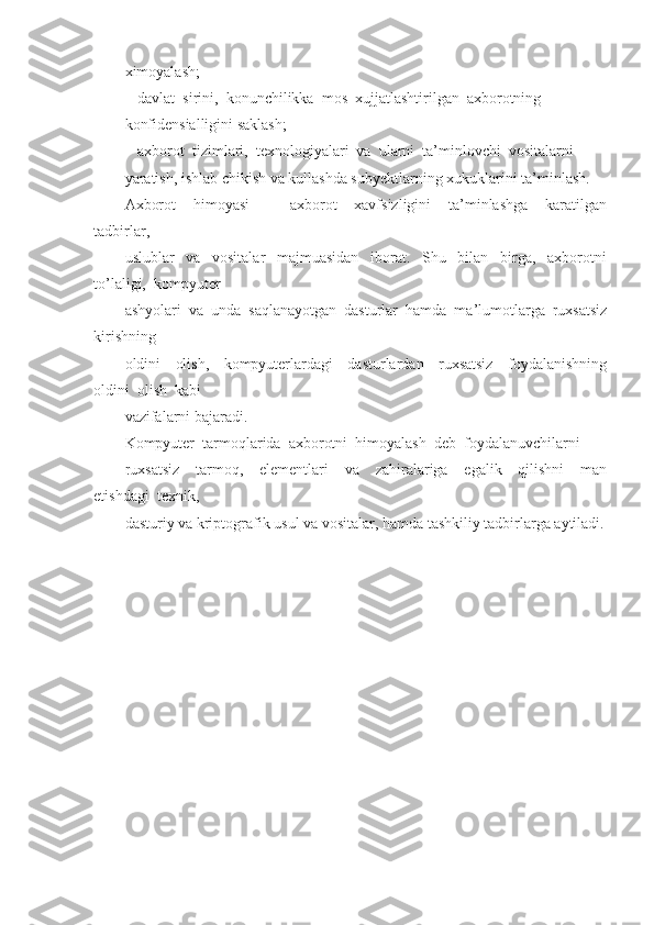 ximoyalash;
-  davlat  sirini,  konunchilikka  mos  xujjatlashtirilgan  axborotning 
konfidensialligini saklash; 
-  axborot  tizimlari,  texnologiyalari  va  ularni  ta’minlovchi  vositalarni 
yaratish, ishlab chikish va kullashda subyektlarning xukuklarini ta’minlash.
Axborot     himoyasi     -     axborot     xavfsizligini     ta’minlashga     karatilgan
tadbirlar, 
uslublar     va     vositalar     majmuasidan     iborat.     Shu     bilan     birga,     axborotni
to’laligi,  kompyuter
ashyolari  va  unda  saqlanayotgan  dasturlar  hamda  ma’lumotlarga  ruxsatsiz
kirishning
oldini     olish,     kompyuterlardagi     dasturlardan     ruxsatsiz     foydalanishning
oldini  olish  kabi
vazifalarni bajaradi.
Kompyuter  tarmoqlarida  axborotni  himoyalash  deb  foydalanuvchilarni
ruxsatsiz     tarmoq,     elementlari     va     zahiralariga     egalik     qilishni     man
etishdagi  texnik, 
dasturiy va kriptografik usul va vositalar, hamda tashkiliy tadbirlarga aytiladi. 