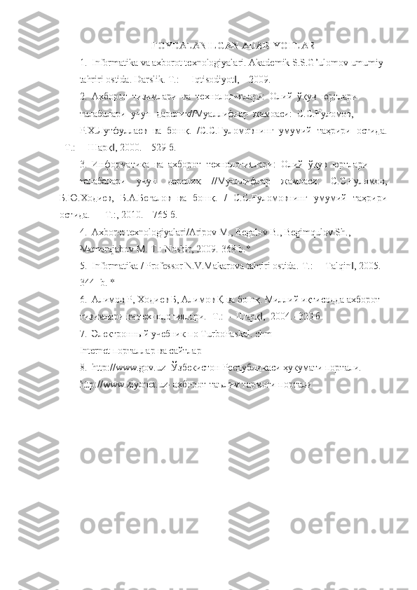 FOYDALANILGAN ADABIYOTLAR
1.  Informatika va axborot texnologiyalari. Akademik S.S.G’ulomov umumiy 
tahriri ostida. Darslik. T.: ―Iqtisodiyot ,  –2009. ‖
2.  Ахборот  тизимлари  ва  технологиялари:  Олий  ўқув  юртлари 
талабалари  учун  дарслик//Муаллифлар  жамоаси:  С.С.Ғуломов, 
Р.Х.Лутфуллаев  ва  бошқ.  /С.С.Ғуломовнинг  умумий  таҳрири  остида.
–Т.: ―Шарқ , 2000. – 529 б.	
‖
3.  Информатика  ва  ахборот  технологиялари:  Олий  ўқув  юртлари 
талабалари   учун   дарслик   //Муаллифлар   жамоаси:   С.С.Ғуломов,
Б.Ю.Ходиев,   Б.А.Бегалов   ва   бошқ.   /   С.С.Ғуломовнинг   умумий   таҳрири
остида.   –  Т.:, 2010. – 765 б.
4.  Axborot texnologiyalari/Aripov M., Begalov B., Begimqulov Sh., 
Mamarajabov M.-T.: Noshir, 2009.-368 b.*
5.  Informatika / Professor N.V.Makarova tahriri ostida.-T.: ―Talqin , 2005. 	
‖
344-  b . * 
6.  Алимов Р, Ходиев Б, Алимов Қ ва бошқ. Миллий иқтисодда ахборот 
тизимлари ва технологиялари. -Т.: ―Шарқ , -2004.- 320 б.	
‖
7.  Электронный учебник по  TurboPaskal .  chm
Internet  порталлар ва сайтлар
8.   http :// www . gov . uz - Ўзбекистон Республикаси ҳукумати портали.
http :// www . ziyonet . uz - ахборот-таълим тармоғи портали 