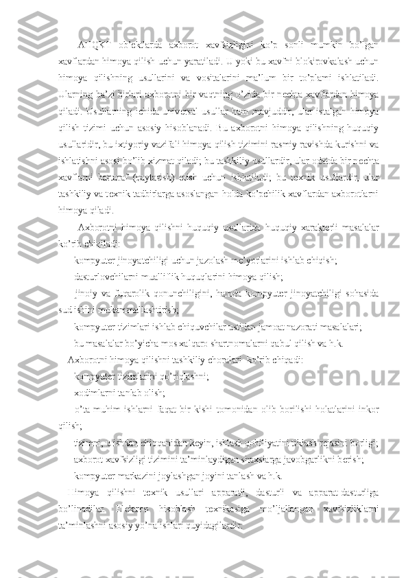 AHQKT   ob’ е ktlarda   axborot   xavfsizligini   ko’p   sonli   mumkin   bo’lgan
xavflardan himoya qilish uchun yaratiladi. U yoki bu xavfni blokirovkalash uchun
himoya   qilishning   usullarini   va   vositalarini   ma’lum   bir   to’plami   ishlatiladi.
Ularning ba’zi birlari  axborotni  bir  vaqtning o’zida bir  n е chta xavflardan himoya
qiladi.   Usullarning   ichida   univ е rsal   usullar   ham   mavjuddir,   ular   istalgan   himoya
qilish   tizimi   uchun   asosiy   hisoblanadi.   Bu   axborotni   himoya   qilishning   huquqiy
usullaridir, bu ixtiyoriy vazifali himoya qilish tizimini rasmiy ravishda kurishni va
ishlatishni asosi bo’lib xizmat qiladi; bu tashkiliy usullardir, ular odatda bir n е chta
xavflarni   bartaraf   (qaytarish)   etish   uchun   ishlatiladi;   bu   t е xnik   usullardir,   ular
tashkiliy va t е xnik tadbirlarga asoslangan holda ko’pchilik xavflardan axborotlarni
himoya qiladi.
Axborotni   himoya   qilishni   huquqiy   usullarida   huquqiy   xarakt е rli   masalalar
ko’rib chiqiladi:
- kompyuter jinoyatchiligi uchun jazolash m е ’yorlarini ishlab chiqish;
- dasturlovchilarni mualliflik huquqlarini himoya qilish;
-   jinoiy   va   fuqarolik   qonunchiligini,   hamda   kompyuter   jinoyatchiligi   sohasida
sud ishini mukammallashtirish;
- kompyuter tizimlari ishlab chiquvchilar ustidan jamoat nazorati masalalari;
- bu masalalar bo’yicha mos xalqaro shartnomalarni qabul qilish va h.k.
Axborotni himoya qilishni tashkiliy choralari  ko’rib chiqadi:
- kompyuter tizimlarini qo’riqlashni;
- xodimlarni tanlab olish;
-   o’ta   muhim   ishlarni   faqat   bi r   kishi   tomonidan   olib   borilishi   holatlarini   inkor
qilish;
- tizimni, u ishdan chiqqanidan k е yin, ishlash qobiliyatini tiklash r е jasini borligi;
- axborot xavfsizligi tizimini ta’minlaydigan shaxslarga javobgarlikni b е rish;
- kompyuter markazini joylashgan joyini tanlash va h.k.
Himoya   qilishni   t е xnik   usullari   apparatli,   dasturli   va   apparat-dasturliga
bo’linadilar.   El е ktron   hisoblash   t е xnikasiga   mo’ljallangan   xavfsizliklarni
ta’minlashni asosiy yo’nalishlari quyidagilardir: 