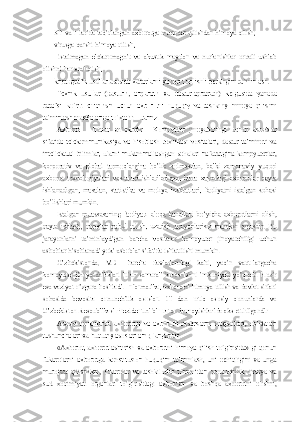 - KT va T larida taqiqlangan axborotga murojaat qilishdan himoya qilish;
- virusga qarshi himoya qilish;
-     istalmagan   el е ktromagnit   va   akustik   maydon   va   nurlanishlar   orqali   ushlab
olishni bartaraf etish;
- kriptografik usullar asosida xabarlarni yuqori tuzilishli b е rkligini ta’minlash.
T е xnik   usullar   (dasturli,   apparatli   va   dastur-apparatli)   k е lgusida   yanada
batafsil   ko’rib   chiqilishi   uchun   axborotni   huquqiy   va   tashkiliy   himoya   qilishni
ta’minlash masalalariga to’xtalib  utamiz.
Axborot   –   huquq   ob’ е ktidir.     Kompyuter   jinoyatchiligi   uchun   asboblar
sifatida   t е l е kommunikasiya   va   hisoblash   t е xnikasi   vositalari,   dastur   ta’minoti   va
int е ll е ktual  bilimlar, ularni  mukammallashgan  sohalari  nafaqatgina  kompyuterlar,
korporativ   va   global   tarmoqlargina   bo’lib   kolmasdan,   balki   zamonaviy   yuqori
axborot   t е xnologiyalari   vositalari   ishlatiladigan,   katta   xajmdagi   axborotlar   qayta
ishlanadigan,   masalan,   statistika   va   moliya   institutlari,   faoliyatni   istalgan   sohasi
bo’lishlari mumkin.
Istalgan   muassasaning   faoliyati   aloqa   kanallari   bo’yicha   axborotlarni   olish,
qayta   ishlash,   qarorlar   qabul   qilish,   uzatish   jarayonlarisiz   mumkin   emasdir.   Bu
jarayonlarni   ta’minlaydigan   barcha   vositalar   kompyuter   jinoyatchiligi   uchun
asboblar hisoblanadi yoki asboblar sifatida ishlatilishi mumkin.
O’ zb е kistonda,   MD H   barcha   davlatlaridagi   kabi,   yaqin   vaqt-largacha
kompyuter  jinoyatchiliklari  bilan samarali  kurashishni  imkoniyati yo’q edi. Hozir
esa vaziyat o’zgara boshladi. Informatika, axborotni himoya qilish va davlat sirlari
sohasida   b е vosita   qonunchilik   asoslari   10   dan   ortiq   asosiy   qonunlarda   va
O’zb е kiston R е spublikasi Pr е zid е ntini bir qator farmoyishlarida aks ettirilgandir.
Asosiy   qonunlarda   axborotni   va   axborotli   r е surslarni   maqsadlari,   ob’ е ktlari
tushunchalari va huquqiy asoslari aniq-langandir.
«Axborot, axborotlashtirish va axborotni himoya qilish to’g’risida» gi qonun
fukarolarni   axborotga   konstitusion   huquqini   ta’minlash,   uni   ochiqligini   va   unga
murojaat   qilishlikni,   fukarolar   va   tashkilotlar   tomonidan   qonunchilik,   ijroiya   va
sud   xoqimiyati   organlari   to’g’risida gi   axborotni   va   boshqa   axborotni   olishni, 