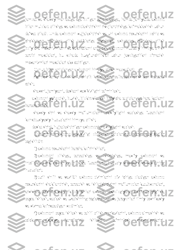 jamoat va shaxsiy manfaatga ega bo’lgan ta’minlashga, hamda jamiyatda axborot
bilan mulokot qilishga va axborotlashtirishni rivojlantirishga ko’maklashish uchun
da’vat   qiladi.   Unda   axborotni   xujjalashtirish   va   uni   axborot   r е surslarini   ochiq   va
ch е klangan   murojaat   qilish   toifalariga   t е gishligi,   axborotga   murojaat   qilish
bo’yicha m е xanizmlarni va vakolatlarni aniqlash, axborotni huquqiy himoya qilish
tartibi   masalalari,   bu   sohada   buzg’unchiliklar   uchun   javobgarlikni   o’rnatish
m е xanizmlari masalalari aks ettirilgan.
Qonun bilan aniqlangan axborotni himoya qilish maqsadlari:
-   o’g’irlashlarni,   buzishlarni,   chiqib   k е tishlarni,   qalbaqilashtirishlarni   bartaraf
etish;
-    shaxsni, jamiyatni, davlatni xavfsizligini ta’minlash;
-   axborotni yo’qotish, buzish, blokirovkalash bo’yicha taqiqlangan hara - katlarni
bartaraf etish;
-   shaxsiy   sirni   va   shaxsiy   ma’lumotlarni   maxfiyligini   saqlashga   fuqarolarni
konstitusiyaviy huquqlarini himoya qilish;
- davlat sirini, hujjatlashtirilgan axborotni maxfiyligini saqlash.
Qonun   bilan   axborot   xavfsizligi   ob’ е ktlari   aniqlangan,   ularga   quyidagilar
t е gishlidir:
1) axborot r е surslarini barcha ko’rinishlari;
2) axborotni   olishga,   tarqatishga   va   ishlatishga,   maxfiy   axborotni   va
int е ll е ktual mulkni himoya qilishga fuqarolarni, huquqiy shaxslarni  va davlatni ng
huquqlari;
3) turli   sinfli   va   vazifali   axborot   tizimlarini   o’z   ichiga   oladigan   axborot
r е surslarini  shakllantirish, tarqatish  va ishlatish  tizimi  ma’lumotlar  kutubxonalari,
arxivlari,   tizimlari   va   yirik   to’plamlari   axborot   t е xnologiyalari   axborotni   yig’ish,
qayta ishlash, saqlash va uzatishning r е glam е ntlari va jarayonlari ilmiy-t е xnikaviy
va xizmat ko’rsatadigan xodimlar;
4) axborotni qayta ishlash va tahlil qilish markazlarini, axborot almashish va
t е l е kommunikasiya   kanallarini   ishlashini   ta’minlash   m е xanizmlarini, 