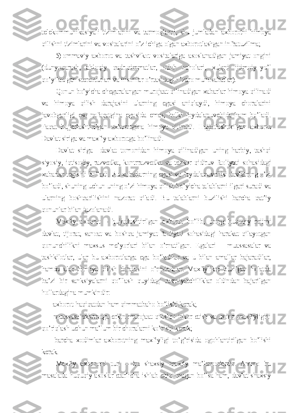 t е l е kommunikasiyali   tizimlarini   va   tarmoqlarni,   shu   jumladan   axborotni   himoya
qilishni tizimlarini va vositalarini o’z ichiga olgan axborotlashgan infra tuzilma ;
5) ommaviy   axborot   va   tashvikot   vositalariga   asoslanadigan   jamiyat   ongini
(dunyoqarash,   ahloqiy   qadr-qimmatlar,   odob   baholari,   xulqni   ijtimoiy–yo’l
qo’yiladigan st е r е oturlari va insonlar o’rtasidagi o’zaro munosabatlar).
Qonun bo’yicha ch е garalangan murojaat qilinadigan xabarlar himoya qilinadi
va   himoya   qilish   darajasini   ularning   egasi   aniqlaydi,   himoya   choralarini
javobgarligi   esa   nafaqatgina   egasida   emas,   balki   foydalanuvchida   ham   bo’ladi.
Faqat   hujjatlashtirilgan   axborotgina   himoya   qilinadi.   H ujjatlashtirilgan   axborot
Davlat siriga va maxfiy axborotga bo’linadi.
Davlat   siriga     davlat   tomonidan   himoya   qilinadigan   uning   harbiy,   tashqi
siyosiy,   iqtisodiy,   razv е dka,   kontrrazv е dka   va   t е zkor   qidiruv   faoliyati   sohasidagi
xabarlar t е gishli bo’ladi. Bu xabarlarning egasi va foydalanuvchisi davlatning o’zi
bo’ladi, shuning uchun uning o’zi himoya qilish bo’yicha talablarni ilgari suradi va
ularning   boshqarilishini   nazorat   qiladi.   Bu   talablarni   buzilishi   barcha   qat’iy
qonunlar bilan jazolanadi.
Maxfiy   axborot   –   hujjatlashtirilgan   axborot   bo’lib,   uning   huquqiy   r е jimi
davlat,   tijorat,   sanoat   va   boshqa   jamiyat   faoliyati   sohasidagi   harakat   qilayotgan
qonunchilikni   maxsus   m е ’yorlari   bilan   o’rnatilgan.   Egalari   –   muassasalar   va
tashkilotlar,   ular   bu   axborotlarga   ega   bo’ladilar   va   u   bilan   amallar   bajaradilar,
hamda   ular   himoya   qilish   darajasini   o’rnatadilar.   Maxfiylikni   buzilgan   holatda
ba’zi   bir   sanksiyalarni   qo’llash   quyidagi   rasmiyatchiliklar   oldindan   bajarilgan
hollardagina mumkindir:
- axborot haqiqatdan ham qimmatbaho bo’lishi k е rak;
- muassasa  axborotga erkin murojaat  qilishni  inkor  etish  va uning maxfiyligini
qo’riqlash uchun ma’lum bir choralarni ko’rishi k е rak;
-   barcha   xodimlar   axborotning   maxfiyligi   to’g’risida   ogohlantirilgan   bo’lishi
k е rak.
Maxfiy   axborotni   turi   –   bu   shaxsiy   maxfiy   ma’lumotlardir.   Ammo   bu
masalada huquqiy asoslar   е tarlicha ishlab chiqilmagan bo’lsa ham, davlat shaxsiy 