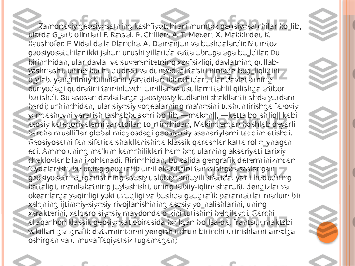           Zamonaviy geosiyosatning kashfiyotchilari mumtoz geosiyosatchilar bo‗lib, 
ularda G‗arb olimlari F. Ratsel, R. Chillen, A. T. Mexen, X. Makkinder, K. 
Xaushofer, P. Vidal de la Blanche, A. Demanjon va boshqalardir. Mumtoz 
geosiyosatchilar ikki jahon urushi yillarida katta obroga ega bo‗ldilar. Bu 
birinchidan, ular davlat va suverenitetning xavfsizligi, davlatning gullab-
yashnashi, uning kuchi, qudrati va dunyodagi ta'siri nimaga bog‗liqligini 
o‗ylab, yangi ilmiy bilimlarni yaratdilar; ikkinchidan, ular davlatlarning 
dunyodagi qudratini ta'minlovchi omillar va usullarni tahlil qilishga e‘tibor 
berishdi. Bu asosan davlatlarga geosiyosiy kodlarini shakllantirishda yordam 
berdi; uchinchidan, ular siyosiy voqealarning ma‘nosini tushuntirishga fazoviy 
yondashuvni yaratish tashabbuskori bo‗lib, ―makon‖, ―katta bo‗shliq‖ kabi 
asosiy kategoriyalarni yaratdilar; to‗rtinchidan, Makinderdan boshlab deyarli 
barcha mualliflar global miqyosdagi geosiyosiy ssenariylarni taqdim etishdi. 
Geosiyosatni fan sifatida shakllanishida klassik qarashlar katta rol o‗ynagan 
edi. Ammo uning ma'lum kamchiliklari ham bor, ularning aksariyati tarixiy 
cheklovlar bilan izohlanadi. Birinchidan, bu aslida geografik determinizmdan 
foydalanish, bu uning geografik omil ekanligini tan olishga asoslangan 
geosiyosatni o‗rganishning asosiy uslubiy tamoyili sifatida, ya'ni hududning 
kattaligi, mamlakatning joylashishi, uning tabiiy-iqlim sharoiti, dengizlar va 
okeanlarga yaqinligi yoki uzoqligi va boshqa geografik parametrlar ma‘lum bir 
xalqning ijtimoiy-siyosiy rivojlanishining asosiy yo‗nalishlarini, uning 
xarakterini, xalqaro siyosiy maydonda o‗zini tutishini belgilaydi. Garchi 
allaqachon klassik geosiyosat doirasida bo‗lgan bo‗lsa-da, frantsuz maktabi 
vakillari geografik determinizmni yengish uchun birinchi urinishlarni amalga 
oshirgan va u muvaffaqiyatsiz tugamagan;      