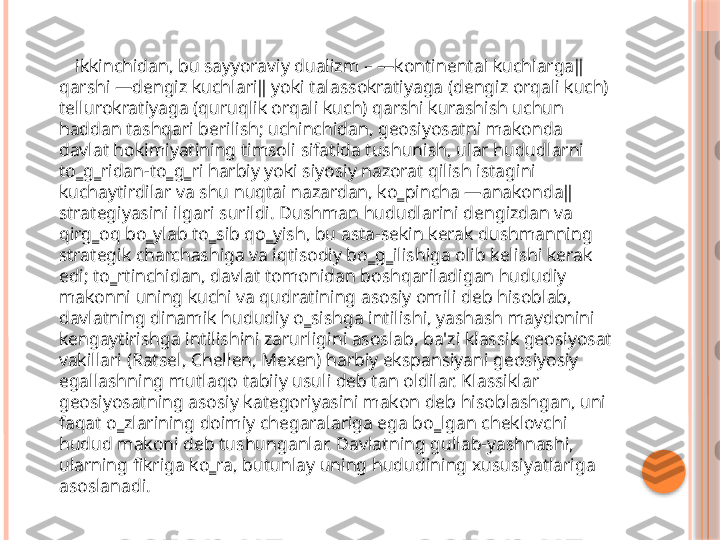         ikkinchidan, bu sayyoraviy dualizm – ―kontinental kuchlarga‖ 
qarshi ―dengiz kuchlari‖ yoki talassokratiyaga (dengiz orqali kuch) 
tellurokratiyaga (quruqlik orqali kuch) qarshi kurashish uchun 
haddan tashqari berilish; uchinchidan, geosiyosatni makonda 
davlat hokimiyatining timsoli sifatida tushunish, ular hududlarni 
to‗g‗ridan-to‗g‗ri harbiy yoki siyosiy nazorat qilish istagini 
kuchaytirdilar va shu nuqtai nazardan, ko‗pincha ―anakonda‖ 
strategiyasini ilgari surildi. Dushman hududlarini dengizdan va 
qirg‗oq bo‗ylab to‗sib qo‗yish, bu asta-sekin kerak dushmanning 
strategik charchashiga va iqtisodiy bo‗g‗ilishiga olib kelishi kerak 
edi; to‗rtinchidan, davlat tomonidan boshqariladigan hududiy 
makonni uning kuchi va qudratining asosiy omili deb hisoblab, 
davlatning dinamik hududiy o‗sishga intilishi, yashash maydonini 
kengaytirishga intilishini zarurligini asoslab, ba'zi klassik geosiyosat 
vakillari (Ratsel, Chellen, Mexen) harbiy ekspansiyani geosiyosiy 
egallashning mutlaqo tabiiy usuli deb tan oldilar. Klassiklar 
geosiyosatning asosiy kategoriyasini makon deb hisoblashgan, uni 
faqat o‗zlarining doimiy chegaralariga ega bo‗lgan cheklovchi 
hudud makoni deb tushunganlar. Davlatning gullab-yashnashi, 
ularning fikriga ko‗ra, butunlay uning hududining xususiyatlariga 
asoslanadi.      