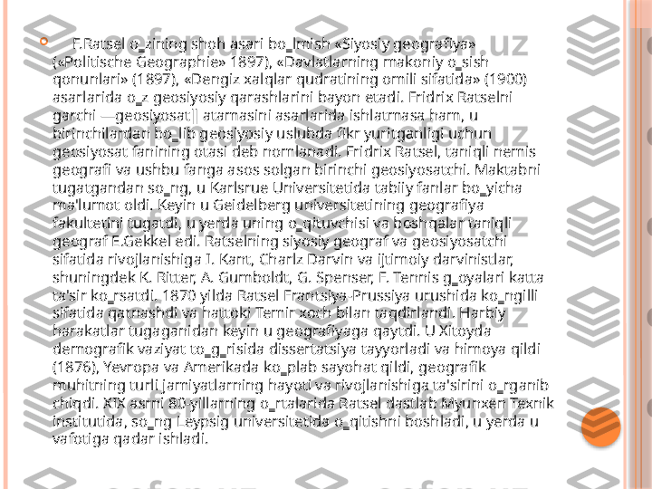 
      F.Ratsel o‗zining shoh asari bo‗lmish «Siyosiy geografiya» 
(«Politische Geographie» 1897), «Davlatlarning makoniy o‗sish 
qonunlari» (1897), «Dengiz xalqlar qudratining omili sifatida» (1900) 
asarlarida o‗z geosiyosiy qarashlarini bayon etadi. Fridrix Ratselni 
garchi ―geosiyosat‖ atamasini asarlarida ishlatmasa ham, u 
birinchilardan bo‗lib geosiyosiy uslubda fikr yuritganligi uchun 
geosiyosat fanining otasi deb nomlanadi. Fridrix Ratsel, taniqli nemis 
geografi va ushbu fanga asos solgan birinchi geosiyosatchi. Maktabni 
tugatgandan so‗ng, u Karlsrue Universitetida tabiiy fanlar bo‗yicha 
ma'lumot oldi. Keyin u Geidelberg universitetining geografiya 
fakultetini tugatdi, u yerda uning o‗qituvchisi va boshqalar taniqli 
geograf E.Gekkel edi. Ratselning siyosiy geograf va geosiyosatchi 
sifatida rivojlanishiga I. Kant, Charlz Darvin va ijtimoiy darvinistlar, 
shuningdek K. Ritter, A. Gumboldt, G. Spenser, F. Tennis g‗oyalari katta 
ta'sir ko‗rsatdi. 1870 yilda Ratsel Frantsiya-Prussiya urushida ko‗ngilli 
sifatida qatnashdi va hattoki Temir xoch bilan taqdirlandi. Harbiy 
harakatlar tugaganidan keyin u geografiyaga qaytdi. U Xitoyda 
demografik vaziyat to‗g‗risida dissertatsiya tayyorladi va himoya qildi 
(1876), Yevropa va Amerikada ko‗plab sayohat qildi, geografik 
muhitning turli jamiyatlarning hayoti va rivojlanishiga ta'sirini o‗rganib 
chiqdi. XIX asrni 80-yillarning o‗rtalarida Ratsel dastlab Myunxen Texnik 
institutida, so‗ng Leypsig universitetida o‗qitishni boshladi, u yerda u 
vafotiga qadar ishladi.      