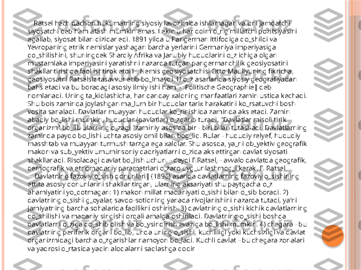         Ratsel hech qachon hukumatning siyosiy lavozimida ishlamagan va uni jamoatchi 
siyosatchi deb ham atash mumkin emas. Lekin u har doim o‗ng millatchi pozitsiyasini 
egallab, siyosat bilan qiziqar edi. 1891 yilda u Pangerman ittifoqiga qo‗shildi va 
Yevropaning etnik nemislar yashagan barcha yerlarini Germaniya imperiyasiga 
qo‗shilishini, shuningdek Sharqiy Afrika va Janubiy hududlarini o‗z ichiga olgan 
mustamlaka imperiyasini yaratishni nazarda tutgan pangermanchilik geosiyosatini 
shakllantirishda faol ishtirok etdi1 . Nemis geosiyosatchisi Otto Maullyuning fikricha, 
geosiyosatni Ratselsiz tasavvur etib bo‗lmaydi. U o‗z asarlarida siyosiy geografiyadan 
bahs etadi va bu boradagi asosiy ilmiy ishi ham ―Politische Geographie‖ deb 
nomlanadi. Uning ta‗kidlashicha, har qanday xalqning manfaatlari zamin ustida kechadi. 
Shu bois zaminda joylashgan ma‗lum bir hududlar tarix harakatini ko‗rsatuvchi bosh 
vosita sanaladi. Davlatlar muayyan hududlar ko‗rinishida zaminda aks etadi. Zamin 
abadiy bo‗lishi mumkin, hududlar (davlatlar) o‗zgarib turadi. "Davlatlar misoli tirik 
organizm" bo‗lib ularning o‗zagi "zaminiy asos"da bir - biri bilan tutashadi. Davlatlarning 
zaminda paydo bo‗lishi uchta asosiy omil bilan bog‗liq. Bular - hududiy relyef, hududiy 
masshtab va muayyan turmush tarzga ega xalqlar. Shu asosda, ya‗ni ob‗yektiv geografik 
makon va sub‗yektiv umuminsoniy qadriyatlarni o‗zida aks ettirgan davlat siyosati 
shakllanadi. Risoladagi davlat bo‗lish uchun, - deydi F.Ratsel, - avvalo davlatda geografik, 
demografik va etnomadaniy parametrlari o‗zaro uyg‗unlashmog‗i kerak. F. Ratsel 
―Davlatning fazoviy o‗sish qonunlari‖ (1896) asarida davlatlarning fazoviy o‗sishining 
ettita asosiy qonunlarini shakllantirgan, ularning aksariyati shu paytgacha o‗z 
ahamiyatini yo‗qotmagan: 1) makon millat madaniyati o‗sishi bilan o‗sib boradi. 2) 
davlatning o‗sishi g‗oyalar, savdo-sotiqning yanada rivojlanishini nazarda tutadi, ya‘ni 
jamiyatning barcha sohalarida faollikni oshirish. 3) davlatning o‗sishi kichik davlatlarning 
qo‗shilishi va madaniy singishi orqali amalga oshiriladi. Davlatning o‗sishi boshqa 
davlatlarni o‗ziga qo‗shib olish va bo‗ysindirish evaziga bo‗lishi mumkin. 4) chegara - bu 
davlatning periferik organi bo‗lib, unda uning o‗sishi, kuchliligi yoki kuchsizligi va davlat 
organizmidagi barcha o‗zgarishlar namoyon bo‗ladi. Kuchli davlat - bu chegara zonalari 
va yadrosi o‗rtasida yaqin aloqalarni saqlashga qodir     