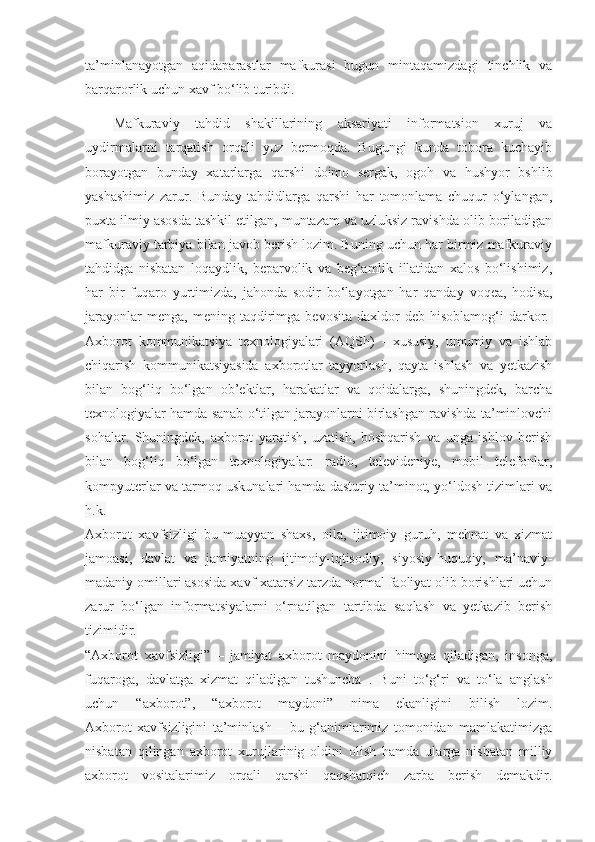 ta’minlanayotgan   aqidaparastlar   mafkurasi   bugun   mintaqamizdagi   tinchlik   va
barqarorlik uchun xavf bo‘lib turibdi.
Mafkuraviy   tahdid   shakillarining   aksariyati   informatsion   xuruj   va
uydirmalarni   tarqatish   orqali   yuz   bermoqda.   Bugungi   kunda   tobora   kuchayib
borayotgan   bunday   xatarlarga   qarshi   doimo   sergak,   ogoh   va   hushyor   bshlib
yashashimiz   zarur.   Bunday   tahdidlarga   qarshi   har   tomonlama   chuqur   o‘ylangan,
puxta ilmiy asosda tashkil etilgan, muntazam va uzluksiz ravishda olib boriladigan
mafkuraviy tarbiya bilan javob berish lozim. Buning uchun har birmiz mafkuraviy
tahdidga   nisbatan   loqaydlik,   beparvolik   va   beg‘amlik   illatidan   xalos   bo‘lishimiz,
har   bir   fuqaro   yurtimizda,   jahonda   sodir   bo‘layotgan   har   qanday   voqea,   hodisa,
jarayonlar   menga,   mening  taqdirimga   bevosita   daxldor   deb   hisoblamog‘i   darkor.  
Axborot   kommunikatsiya   texnologiyalari   (AQSh)   -   xususiy,   umumiy   va   ishlab
chiqarish   kommunikatsiyasida   axborotlar   tayyorlash,   qayta   ishlash   va   yetkazish
bilan   bog‘liq   bo‘lgan   ob’ektlar,   harakatlar   va   qoidalarga,   shuningdek,   barcha
texnologiyalar hamda sanab o‘tilgan jarayonlarni birlashgan ravishda ta’minlovchi
sohalar.   Shuningdek,   axborot   yaratish,   uzatish,   boshqarish   va   unga   ishlov   berish
bilan   bog‘liq   bo‘lgan   texnologiyalar:   radio,   televideniye,   mobil   telefonlar,
kompyuterlar va tarmoq uskunalari hamda dasturiy ta’minot, yo‘ldosh tizimlari va
h.k.
Axborot   xavfsizligi   bu-muayyan   shaxs,   oila,   ijtimoiy   guruh,   mehnat   va   xizmat
jamoasi,   davlat   va   jamiyatning   ijtimoiy-iqtisodiy,   siyosiy-huquqiy,   ma’naviy-
madaniy omillari asosida xavf-xatarsiz tarzda normal faoliyat olib borishlari uchun
zarur   bo‘lgan   informatsiyalarni   o‘rnatilgan   tartibda   saqlash   va   yetkazib   berish
tizimidir.
“Axborot   xavfsizligi”   –   jamiyat   axborot   maydonini   himoya   qiladigan,   insonga,
fuqaroga,   davlatga   xizmat   qiladigan   tushuncha   .   Buni   to‘g‘ri   va   to‘la   anglash
uchun   “axborot”,   “axborot   maydoni”   nima   ekanligini   bilish   lozim.
Axborot   xavfsizligini   ta’minlash   –   bu   g‘animlarimiz   tomonidan   mamlakatimizga
nisbatan   qilingan   axborot   xurujlarinig   oldini   olish   hamda   ularga   nisbatan   milliy
axborot   vositalarimiz   orqali   qarshi   qaqshatqich   zarba   berish   demakdir. 