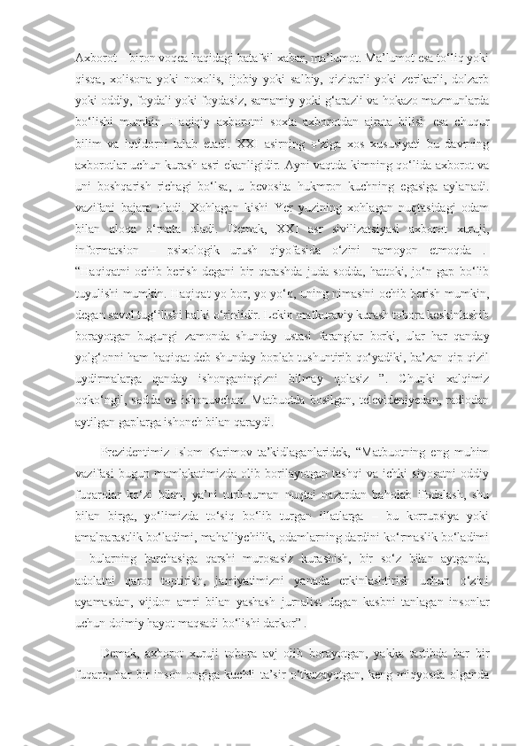 Axborot – biron voqea haqidagi batafsil xabar, ma’lumot. Ma’lumot esa to‘liq yoki
qisqa,   xolisona   yoki   noxolis,   ijobiy   yoki   salbiy,   qiziqarli   yoki   zerikarli,   dolzarb
yoki oddiy, foydali yoki foydasiz, samamiy yoki g‘arazli va hokazo mazmunlarda
bo‘lishi   mumkin.   Haqiqiy   axborotni   soxta   axborotdan   ajrata   bilish   esa   chuqur
bilim   va   iqtidorni   talab   etadi.   XXI   asirning   o‘ziga   xos   xususiyati   bu   davrning
axborotlar uchun kurash asri ekanligidir. Ayni vaqtda kimning qo‘lida axborot va
uni   boshqarish   richagi   bo‘lsa,   u   bevosita   hukmron   kuchning   egasiga   aylanadi.
vazifani   bajara   oladi.   Xohlagan   kishi   Yer   yuzining   xohlagan   nuqtasidagi   odam
bilan   aloqa   o‘rnata   oladi.   Demak,   XXI   asr   sivilizatsiyasi   axborot   xuruji,
informatsion   –   psixologik   urush   qiyofasida   o‘zini   namoyon   etmoqda   .  
“Haqiqatni   ochib   berish   degani   bir   qarashda   juda   sodda,   hattoki,   jo‘n   gap   bo‘lib
tuyulishi mumkin. Haqiqat yo bor, yo yo‘q, uning nimasini ochib berish mumkin,
degan savol tug‘ilishi balki o‘rinlidir. Lekin mafkuraviy kurash tobora keskinlashib
borayotgan   bugungi   zamonda   shunday   ustasi   faranglar   borki,   ular   har   qanday
yolg‘onni ham haqiqat deb shunday boplab tushuntirib qo‘yadiki, ba’zan qip-qizil
uydirmalarga   qanday   ishonganingizni   bilmay   qolasiz   ”.   Chunki   xalqimiz
oqko‘ngil,   sodda   va   ishonuvchan.   Matbuotda   bosilgan,   televideniyedan,   radiodan
aytilgan gaplarga ishonch bilan qaraydi.
Prezidentimiz   Islom   Karimov   ta’kidlaganlaridek,   “Matbuotning   eng   muhim
vazifasi   bugun   mamlakatimizda   olib   borilayotgan   tashqi   va   ichki   siyosatni   oddiy
fuqarolar   ko‘zi   bilan,   ya’ni   turli-tuman   nuqtai   nazardan   baholab   ifodalash,   shu
bilan   birga,   yo‘limizda   to‘siq   bo‘lib   turgan   illatlarga   –   bu   korrupsiya   yoki
amalparastlik bo‘ladimi, mahalliychilik, odamlarning dardini ko‘rmaslik bo‘ladimi
–   bularning   barchasiga   qarshi   murosasiz   kurashish,   bir   so‘z   bilan   aytganda,
adolatni   qaror   toptirish,   jamiyatimizni   yanada   erkinlashtirish   uchun   o‘zini
ayamasdan,   vijdon   amri   bilan   yashash   jurnalist   degan   kasbni   tanlagan   insonlar
uchun doimiy hayot maqsadi bo‘lishi darkor” .
Demak,   axborot   xuruji   tobora   avj   olib   borayotgan,   yakka   tartibda   har   bir
fuqaro,   har   bir   inson   ongiga   kuchli   ta’sir   o‘tkazayotgan,   keng   miqyosda   olganda 