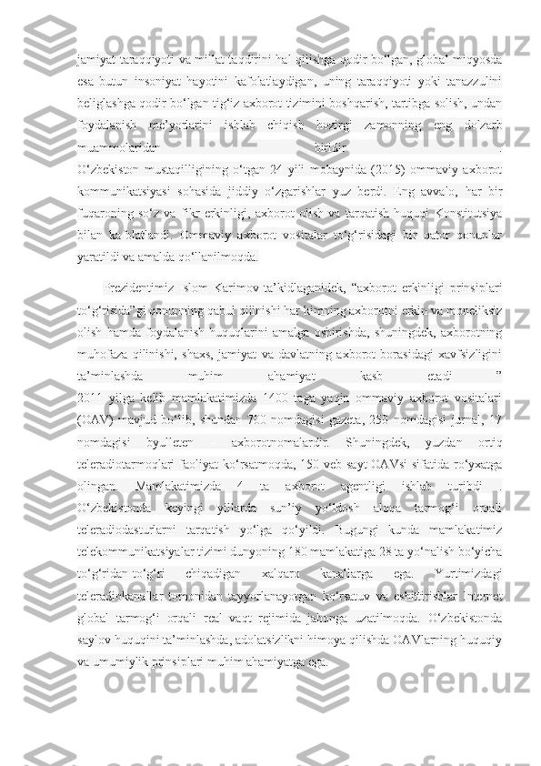 jamiyat taraqqiyoti va millat taqdirini hal qilishga qodir bo‘lgan, global miqyosda
esa   butun   insoniyat   hayotini   kafolatlaydigan,   uning   taraqqiyoti   yoki   tanazzulini
beliglashga qodir bo‘lgan tig‘iz axborot tizimini boshqarish, tartibga solish, undan
foydalanish   me’yorlarini   ishlab   chiqish   hozirgi   zamonning   eng   dolzarb
muammolaridan   biridir   .
O‘zbekiston   mustaqilligining   o‘tgan   24   yili   mobaynida   (2015)   ommaviy   axborot
kommunikatsiyasi   sohasida   jiddiy   o‘zgarishlar   yuz   berdi.   Eng   avvalo,   har   bir
fuqaroning   so‘z   va   fikr   erkinligi,   axborot   olish   va   tarqatish   huquqi   Konstitutsiya
bilan   kafolatlandi.   Ommaviy   axborot   vositalar   to‘g‘risidagi   bir   qator   qonunlar
yaratildi va amalda qo‘llanilmoqda.
Prezidentimiz   Islom   Karimov   ta’kidlaganidek,   “axborot   erkinligi   prinsiplari
to‘g‘risida”gi qonunning qabul qilinishi har kimning axborotni erkin va moneliksiz
olish   hamda   foydalanish   huquqlarini   amalga   oshirishda,   shuningdek,   axborotning
muhofaza   qilinishi,   shaxs,   jamiyat   va   davlatning   axborot   borasidagi   xavfsizligini
ta’minlashda   muhim   ahamiyat   kasb   etadi   ”
2011   yilga   kelib   mamlakatimizda   1400   taga   yaqin   ommaviy   axborot   vositalari
(OAV)   mavjud   bo‘lib,   shundan   700   nomdagisi   gazeta,   250   nomdagisi   jurnal,   17
nomdagisi   byulleten   –   axborotnomalardir.   Shuningdek,   yuzdan   ortiq
teleradiotarmoqlari  faoliyat  ko‘rsatmoqda, 150 veb-sayt  OAVsi  sifatida ro‘yxatga
olingan.   Mamlakatimizda   4   ta   axborot   agentligi   ishlab   turibdi   .
O‘zbekistonda   keyingi   yillarda   sun’iy   yo‘ldosh   aloqa   tarmog‘i   orqali
teleradiodasturlarni   tarqatish   yo‘lga   qo‘yildi.   Bugungi   kunda   mamlakatimiz
telekommunikatsiyalar tizimi dunyoning 180 mamlakatiga 28 ta yo‘nalish bo‘yicha
to‘g‘ridan-to‘g‘ri   chiqadigan   xalqaro   kanallarga   ega.   Yurtimizdagi
teleradiokanallar   tomonidan   tayyorlanayotgan   ko‘rsatuv   va   eshittirishlar   Internet
global   tarmog‘i   orqali   real   vaqt   rejimida   jahonga   uzatilmoqda.   O‘zbekistonda
saylov huquqini ta’minlashda, adolatsizlikni himoya qilishda OAVlarning huquqiy
va umumiylik prinsiplari muhim ahamiyatga ega. 