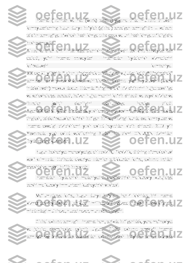 Internet   (lot.inter   va   net   (work)–tarmoq)-yagona   tilda   muloqot   qiluvchi
kompyuterlarning   butun   dunyo   bo‘ylab   (global)   tarqalgan   tarmog‘idir.   U   xalqaro
telefon tarmog‘iga o‘xshash hech kimga tobe emas va uni hech kimga to‘laligicha
boshqarmaydi.  
Aloqa   kanallari   aholi   internetga   ularnishni   ta’minlovchi   tashkilot   provayder   deb
ataladi,   ya’ni   internet   provayderi   –   internetdan   foydalanish   xizmatlarini
ko‘rsatuvchi   kompaniya.  
XX asr  90-yillarida “Jahon o‘rgimchak to‘ri” tizimi vujudga keldi. “O‘rgimchak”
tarmoqni   doimiy   ravishda   veb–sahifalardan   axborot   yig‘ib   yuruvchi   (ularni
indekslovchi) maxsus dastur. Odamda “o‘rgimchak” o‘z e’tiborini hujjat tavsifiga
va sarlavhalarga qaratadi, ba’zan hujjat matnini ko‘rib chiqadi va qaysi so‘zlar va
iboralar   kalitli   ekanligini   tushunishga   harakat   qiladi.
Agar XX asr  90-yillari  o‘rtalarida yoshlarning eng sevimli  mashg‘ulotlari  musiqa
tinglash,   teleko‘rsatuvlar   ko‘rish   bo‘lgan   bo‘lsa,   hozirgi   kunda   esa   kompyuter   va
Internet   avvalgi   qiziqishlarni   yosh   avlod   hayotidan   siqib   chiqardi.   2007   yili
Yevropada   yosh   avlod   vakillarining   3   dan   bir   qismi   ONLAYN   tizimidan
foydalangani kuzatilgan.  
Bugun bashariyat  manaviyatiga ahloqsizlik, fikrsizlik, didning o‘tmaslashuvi
xavf   solmoqda.   Oqibatda   aksariyat   odamlar   tafakkurdan   ko‘ra,   axborot   ortidan
ergashishga moyil bo‘lib borayotir.  
Internetdan   foydalanish   madaniyatini   shakllantirish-mafkuraviy   xurujlarga
qarshi mafkuraviy immunitetni kuchaytirish vositasi.
Ma’lumotlarga   ko‘ra,   bugun   dunyo   bo‘yicha   har   4   kishidan   biri   Internet
xizmatidan foydalanadi. Har kuni 1 milliard kishi gazeta o‘qiydi. Bu esa shuncha
miqdordagi mulohaza, nuqtai nazar, munosabat degani.
Global axborot tarmog‘i - internet ham, tarixda bo‘lganidek, yana ma’naviyat
va   jaholat   chorrahasiga   aylanib   ulgurdi.   Global   axborot   tarmog‘i   internet
tarmog‘ining   ma’lumotlar   bazalaridan   axborot   izlash   bo‘yicha   tarmoq   xizmati 